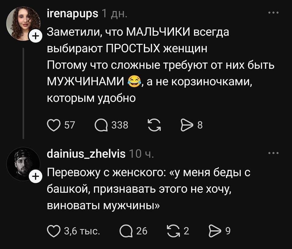 Irenapups 1 дн.
Заметили, что мальчики всегда выбирают простых женщин? Потому что сложные требуют от них быть мужчинами 😂, а не корзиночками, которым удобно.
❤️ 57 💬 338 🔁 ▶️ 8

Dainius_zhelvis 10 ч.
Перевожу с женского: «у меня беды с башкой, признавать этого не хочу, виноваты мужчины».
❤️ 3,6 тыс. 💬 26 🔁 2 ▶️ 9 | Девушки | Женщины