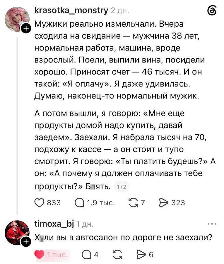 — Мужики реально измельчали. Вчера сходила на свидание — мужчина 38 лет, нормальная работа, машина, вроде взрослый. Поели, выпили вина, посидели хорошо. Приносят счёт — 46 тысяч. И он такой: «Я оплачу». Я даже удивилась. Думаю, наконец-то нормальный мужик. А потом вышли, я говорю: «Мне ещё продукты домой надо купить, давай заедем». Заехали. Я набрала тысяч на 70, подхожу к кассе — а он стоит и тупо смотрит. Я говорю: «Ты платить будешь?» А он: «А почему я должен оплачивать тебе продукты?» Б▮ять.
— Х▮ли вы в автосалон по дороге не заехали?