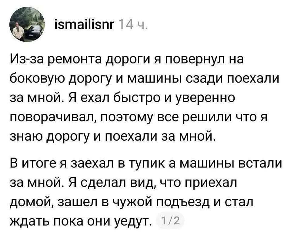 Из-за ремонта дороги я повернул на боковую дорогу и машины сзади поехали за мной. Я ехал быстро и уверенно поворачивал, поэтому все решили что я знаю дорогу и поехали за мной.
В итоге я заехал в тупик а машины встали за мной. Я сделал вид, что приехал домой, зашёл в чужой подъезд и стал ждать пока они уедут. | Авто | Автомобилисты