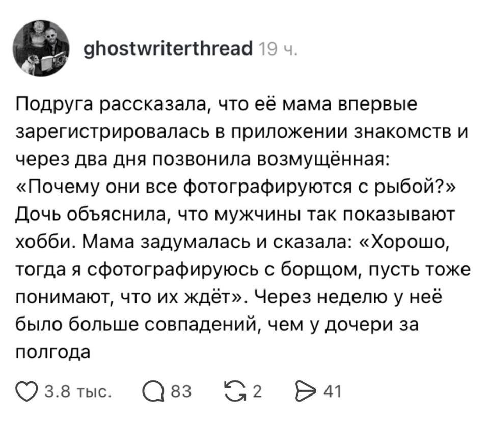 Подруга рассказала, что её мама впервые зарегистрировалась в приложении знакомств и через два дня позвонила возмущённая: «Почему они все фотографируются с рыбой?» Дочь объяснила, что мужчины так показывают хобби. Мама задумалась и сказала: «Хорошо, тогда я сфотографируюсь с борщом, пусть тоже понимают, что их ждёт». Через неделю у неё было больше совпадений, чем у дочери за полгода