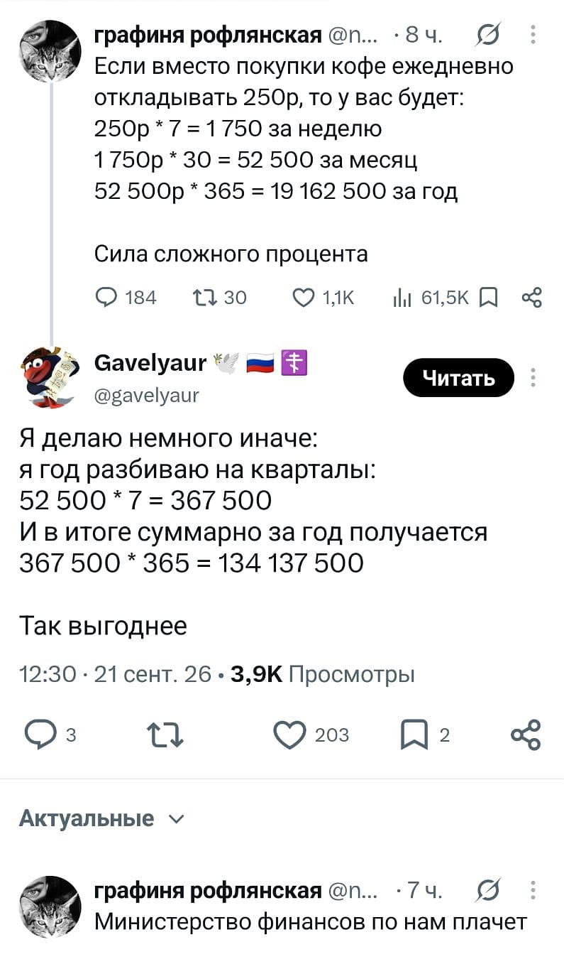 — Если вместо покупки кофе ежедневно откладывать 250р, то у вас будет: 250р * 7 = 1 750 за неделю 1 750р * 30 = 52 500 за месяц 52 500р * 365 = 19 162 500 за год Сила сложного процента <br /> — Я делаю немного иначе: я год разбиваю на кварталы: 52 500 * 7 = 367 500 И в итоге суммарно за год получается 367 500 * 365 = 134 137 500 Так выгоднее <br /> — Министерство финансов по нам плачет