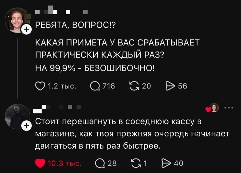 – РЕБЯТА, ВОПРОС? КАКАЯ ПРИМЕТА У ВАС СРАБАТЫВАЕТ ПРАКТИЧЕСКИ КАЖДЫЙ РАЗ? НА 99,9% — БЕЗОШИБОЧНО!
– Стоит перешагнуть в соседнюю кассу в магазине, как твоя прежняя очередь начинает двигаться в пять раз быстрее.