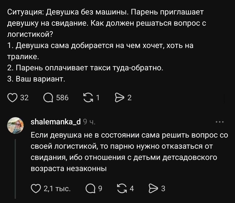 Ситуация: девушка без машины. Парень приглашает девушку на свидание. Как должен решаться вопрос с логистикой?
1. Девушка сама добирается на чём хочет, хоть на тралике.
2. Парень оплачивает такси туда-обратно.
3. Ваш вариант.
❤️ 32 💬 586 🔁 1 ▶️ 2

Shalemanka_d 9 ч.
Если девушка не в состоянии сама решить вопрос со своей логистикой, то парню нужно отказаться от свидания, ибо отношения с детьми детсадовского возраста незаконны.
❤️ 2,1 тыс. 💬 9 🔁 4 ▶️ 3