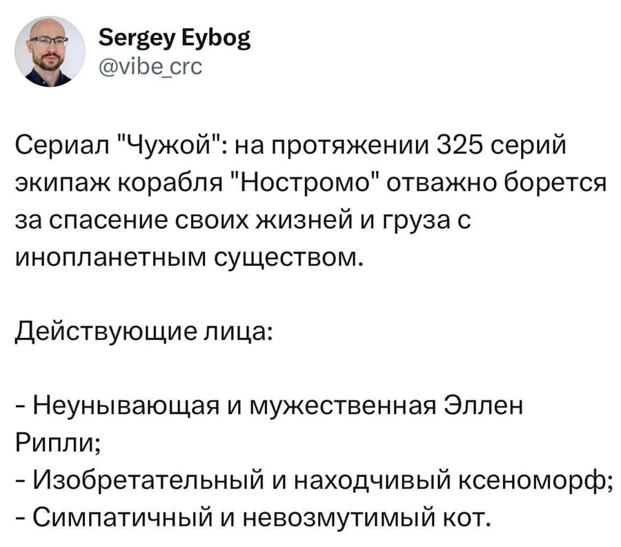 Sergey Eybog @vibe_crc Сериал «Чужой»: на протяжении 325 серий экипаж корабля «Ностромо» отважно борется за спасение своих жизней и груза с инопланетным существом. Действующие лица: — Неунывающая и мужественная Эллен Рипли; — Изобретательный и находчивый ксеноморф; — Симпатичный и невозмутимый кот.

Скриншот социальной сети X.com с постом Сергея Eybog. Текст поста рассказывает о nonexistent сериале «Чужой», который якобы длится 325 серий. В нём экипаж «Ностромо» борется с инопланетным существом. Упоминаются трое героев: мужественная Эллен Рипли, ксеноморф и кот.