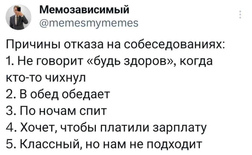 Мемозависимый @memesmymemes Причины отказа на собеседованиях: 1. Не говорит «будь здоров», когда кто-то чихнул 2. В обед обедает 3. По ночам спит 4. Хочет, чтобы платили зарплату 5. Классный, но нам не подходит

Мем / картинка с текстом, опубликованный пользователем @memesmymemes. В посте перечислены причины отказа на собеседовании: не произносит «будь здоров», обедает во время обеда, спит ночью, хочет зарплату, классный но не подходит. Большая пространственная компоновка текста, независимый аккаунт, спокойный стиль.