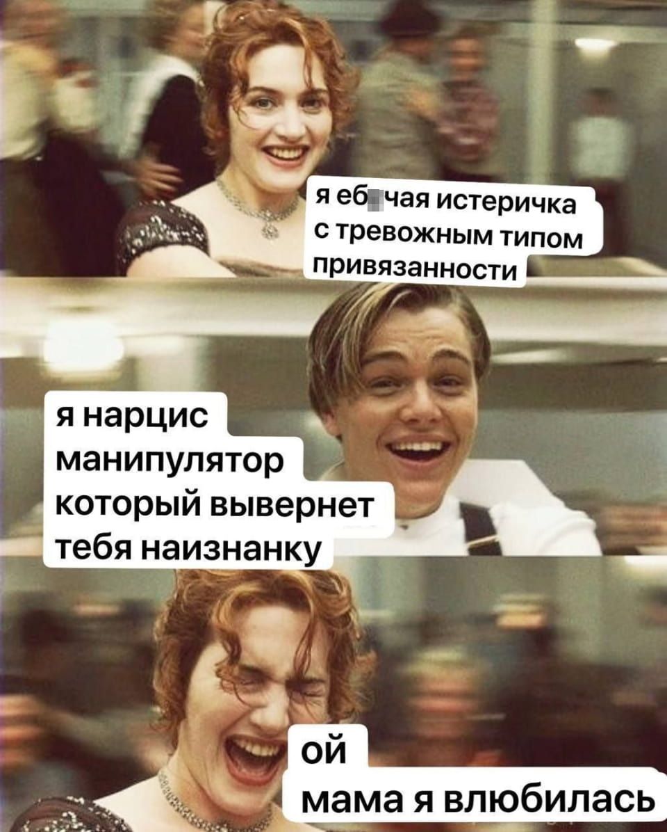 я еб*чая истеричка с тревожным типом привязанности я нарцис манипулятор который вывернет тебя наизнанку ой мама я влюбилась

Мем, состоящий из трёх кадров фильма «Титаник», где героиня Роза (Кейт Уинслет) и герой Джек (Леонардо Ди Каприо) поочерёдно «говорят» о своих психологических типах, а затем Роза реагирует на признание Джека. На первом кадре Роза с улыбкой говорит: «я еб_чая истеричка с тревожным типом привязанности». На втором кадре Джек смеётся и отвечает: «я нарцисс манипулятор который вывернет тебя наизнанку». На третьем кадре Роза, закрыв глаза, счастливо кричит: «ой мама я влюбилась».