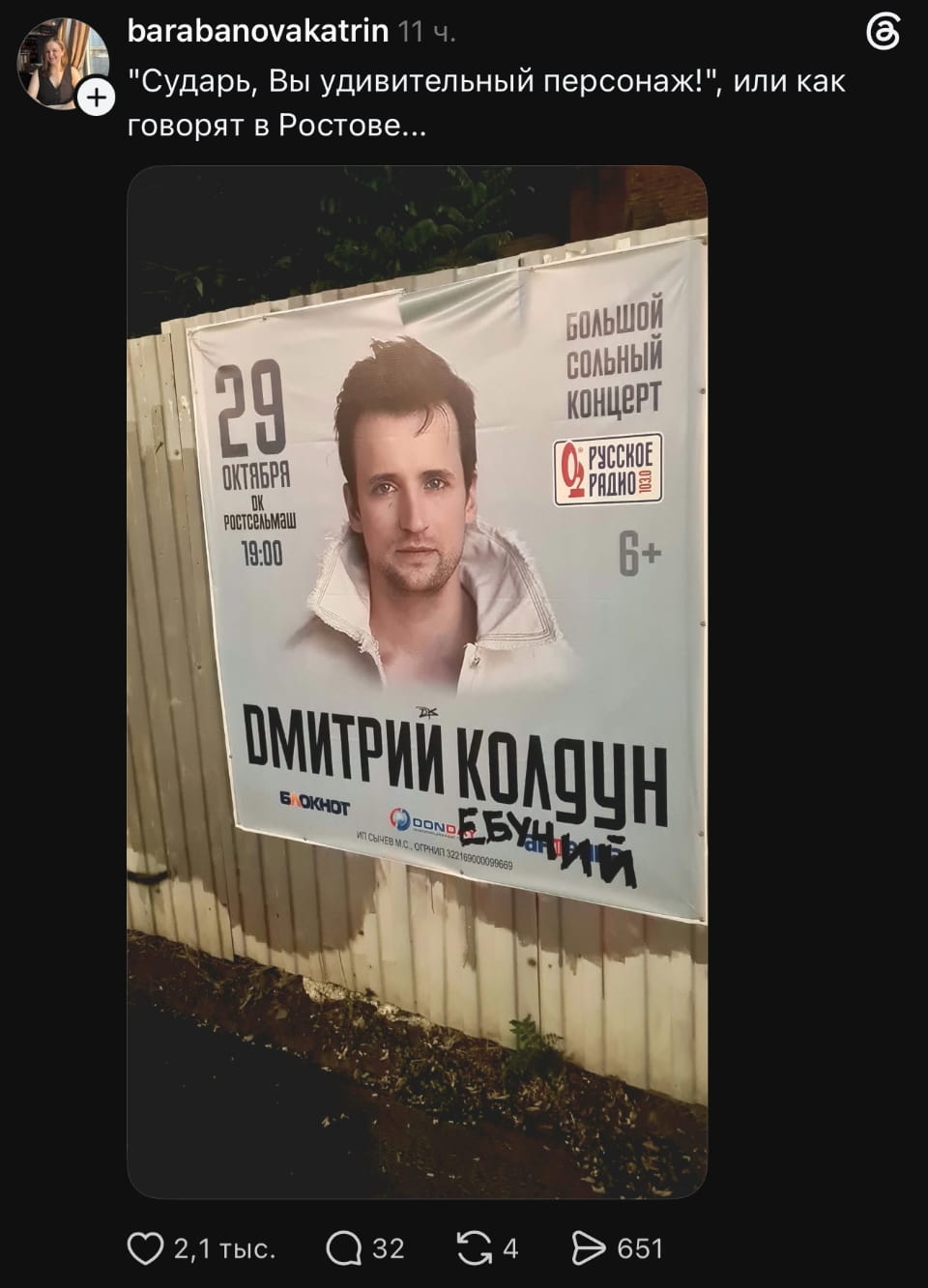 «Сударь, Вы удивительный персонаж!», или как говорят в Ростове... 29 ОКТЯБРЯ DK Ростсельмаш 19:00 БОЛЬШОЙ СОЛЬНЫЙ КОНЦЕРТ РУССКОЕ РАДИО 6+ ДМИТРИЙ КОЛДУН БЛОКНОТ DOND ЕБУНИЙ ИП СЫЧЕВ М.С., ОГРНИП 322169000099669

Скриншот поста из соцсети, где изображена рекламная афиша большого сольного концерта Дмитрия Колдуна. На баннере указана дата 29 октября, место ДК Ростсельмаш и время 19:00. Также есть логотип «Русское радио» и возрастное ограничение 6+. Лицо артиста крупным планом. Название «Дмитрий Колдун» дополнено нецензурной надписью «ЕБУНИЙ» чёрным маркером. В посте есть подпись пользователя «barabanovakatrin».