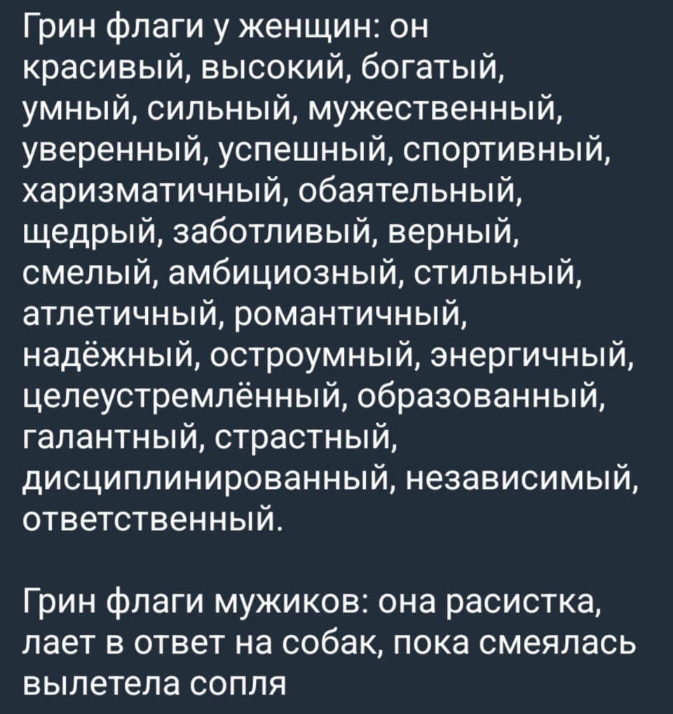 Грин флаги у женщин: он красивый, высокий, богатый, умный, сильный, мужественный, уверенный, успешный, спортивный, харизматичный, обаятельный, щедрый, заботливый, верный, смелый, амбициозный, стильный, атлетичный, романтичный, надёжный, остроумный, энергичный, целеустремлённый, образованный, галантный, страстный, дисциплинированный, независимый, ответственный. Грин флаги мужиков: она расистка, лает в ответ на собак, пока смеялась вылетела сопля

Перед нами текстовый мем, оформленный как скриншот. На темном серо-синем фоне белым шрифтом представлено два списка. Первый озаглавлен «Грин флаги у женщин:» и содержит длинный перечень мужских качеств, таких как «красивый, высокий, богатый, умный, сильный, мужественный, уверенный, успешный, спортивный, харизматичный, обаятельный, щедрый, заботливый, верный, смелый, амбициозный, стильный, атлетичный, романтичный, надёжный, остроумный, энергичный, целеустремлённый, образованный, галантный, страстный, дисциплинированный, независимый, ответственный». Второй список, намного короче, озаглавлен «Грин флаги мужиков:» и содержит всего три пункта: «она расистка, лает в ответ на собак, пока смеялась вылетела сопля».
