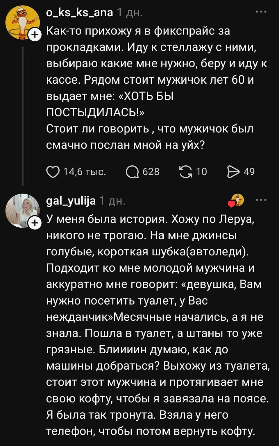 – Как-то прихожу я в фикспрайс за прокладками. Иду к стеллажу с ними, выбираю какие мне нужно, беру и иду к кассе. Рядом стоит мужичок лет 60 и выдает мне: «ХОТЬ БЫ ПОСТЫДИЛСЬ!» Стоит ли говорить, что мужичок был смачно послан мной на уйх? 
 – У меня была история. Хожу по Леруа, никого не трогаю. На мне джинсы голубые, короткая шубка (автоледи). Подходит ко мне молодой мужчина и аккуратно мне говорит: «девушка, Вам нужно посетить туалет, у Вас нежданчик». Месячные начались, а я не знала. Пошла в туалет, а штаны то уже грязные. Блиииин думаю, как до машины добраться? Выхожу из туалета, стоит этот мужчина и протягивает мне свою кофту, чтобы я завязала на поясе. Я была так тронута. Взяла у него телефон, чтобы потом вернуть кофту.