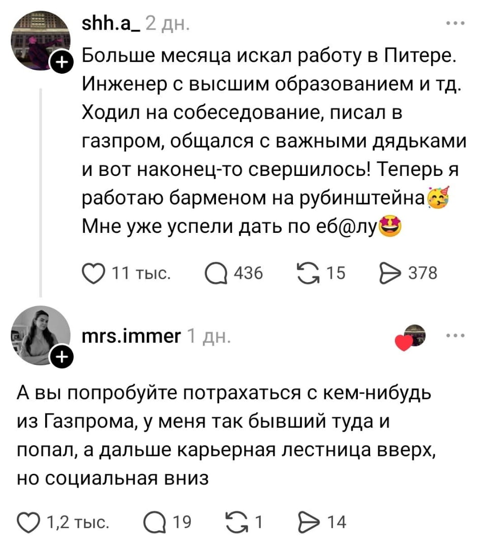 — Больше месяца искал работу в Питере. Инженер с высшим образованием и тд. Ходил на собеседование, писал в газпром, общался с важными дядьками и вот наконец-то свершилось! Теперь я работаю барменом на рубинштейна🎉 Мне уже успели дать по еб@лу😆 mrs.
— А вы попробуйте потрахаться с кем-нибудь из Газпрома, у меня так бывший туда и попал, а дальше карьерная лестница вверх, но социальная вниз

— Скриншот поста в социальной сети, где пользователь shh.a_ рассказывает о поиске работы в Санкт-Петербурге более месяца и о том, что теперь работает барменом после многих собеседований. В комментарии mrs.immer шутит о попытках устроиться в Газпром и последующем социальном падении. Пост получил много реакций и ответов.