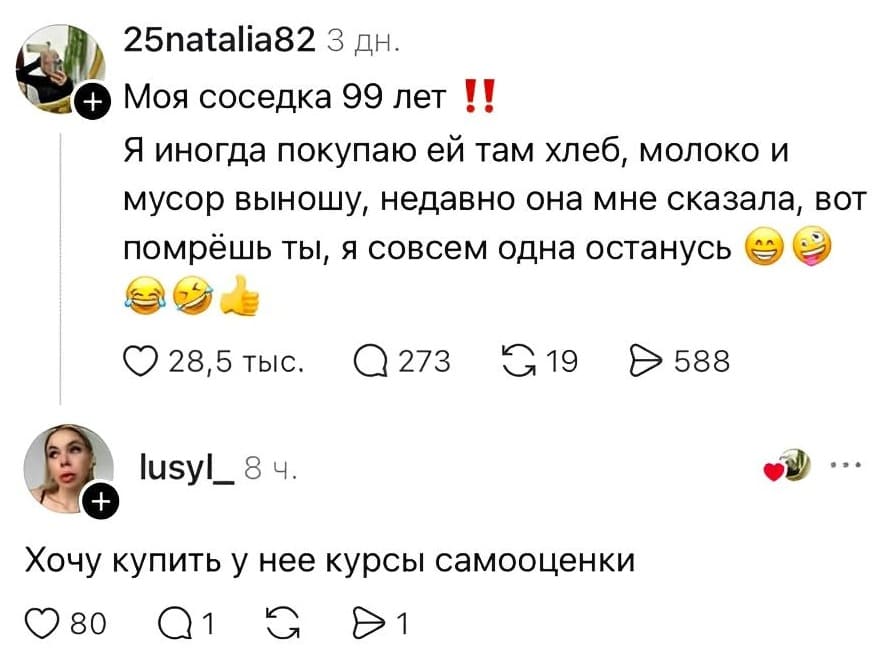 – Моя соседка 99 лет. Я иногда покупаю ей там хлеб, молоко и мусор выношу, недавно она мне сказала, вот помрёшь ты, я совсем одна останусь.
– Хочу купить у нее курсы самооценки.