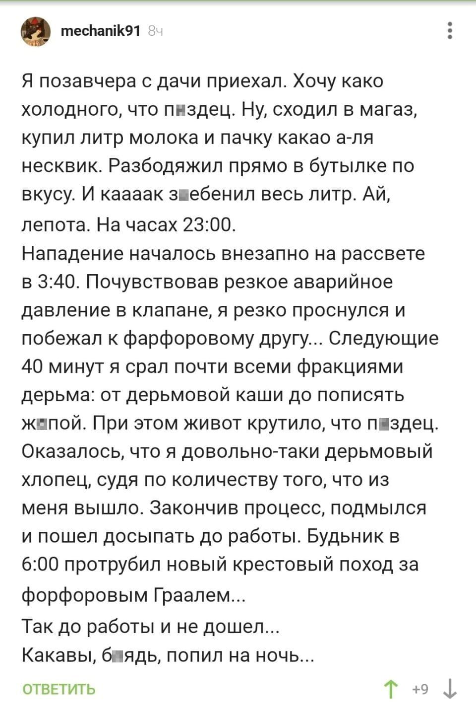 Я позавчера с дачи приехал. Хочу како холодного, что п*здец. Ну, сходил в магаз, купил литр молока и пачку какао а-ля несквик. Разбодяжил прямо в бутылке по вкусу. И каааак зебенил весь литр. Ай, лепота. На часах 23:00. Нападение началось внезапно на рассвете в 3:40. Почувствовав резкое аварийное давление в клапане, я резко проснулся и побежал к фарфоровому другу... Следующие 40 минут я срал почти всеми фракциями дерьма: от дерьмовой каши до пописять ж*пой. При этом живот крутило, что п*здец. Оказалось, что я довольно-таки дерьмовый хлопец, судя по количеству того, что из меня вышло. Закончив процесс, подмылся и пошёл досыпать до работы. Будильник в 6:00 протрубил новый крестовый поход за форфоровым Граалем... Так до работы и не дошёл... Какавы, б*ядь, попил на ночь...

Скриншот соцсети с рассказом пользователя mechanik91 о его приключении после потребления какао с молоком перед сном. Он описывает внезапное заболевание на рассвете, срочное бегство к туалету и последующие проблемы с желудком, которые помешали ему дойти до работы. Текст написан юмористически, с использованием грубых выражений для усиления эффекта.