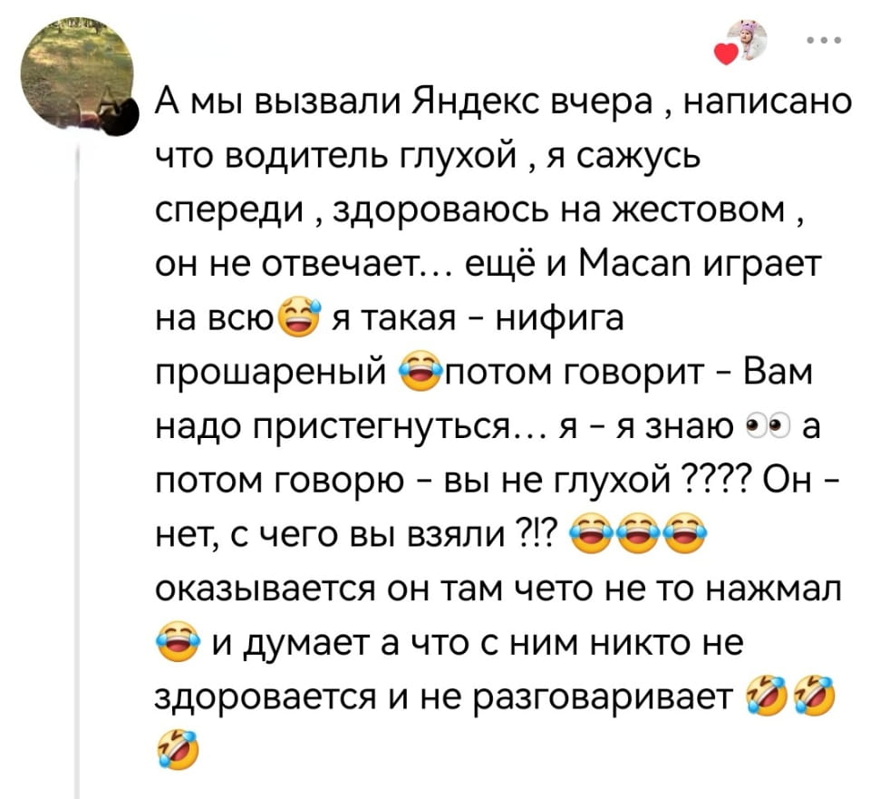 А мы вызвали Яндекс вчера, написано что водитель глухой, я сажусь спереди, здороваюсь на жестовом, он не отвечает... ещё и Macan играет на всю 😂 я такая — нифига прошареный 😂потом говорит — Вам надо пристегнуться... я — я знаю 👀 а потом говорю — вы не глухой ???? Он — нет, с чего вы взяли ?!? 😂😂😂 оказывается он там чето не то нажмал 😂 и думает а что с ним никто не здоровается и не разговаривает 😂🤣😂

Скриншот переписки в социальной сети о забавной истории с водителем «Яндекс.Такси». Автор вызвал такси, заметил пометку о глухом водителе и начал общаться с ним на жестовом языке. Водитель не ответил, но потом попросил пристегнуться, что удивило автора. Оказалось, водитель просто не активировал звук в своём устройстве и думал, что его никто не здоровается. В посте много смайлов, подчёркивающих юмор ситуации. В правом верхнем углу аватарка автора и флажок «понравилось».