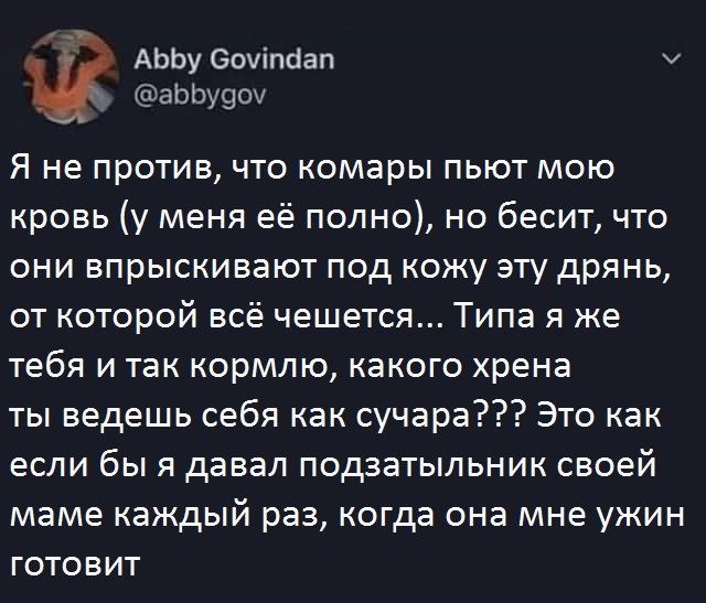 Я не против, что комары пьют мою кровь (у меня её полно), но бесит, что они впрыскивают под кожу эту дрянь, от которой всё чешется... Типа я же тебя и так кормлю, какого хрена ты ведёшь себя как сучара???? Это как если бы я давал подзатыльник своей маме каждый раз, когда она мне ужин готовит.
