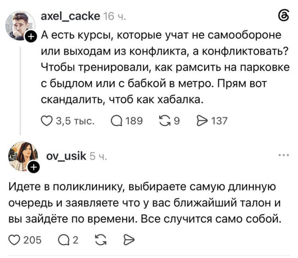— А есть курсы, которые учат не самообороне или выходам из конфликта, а конфликтовать? Чтобы тренировали, как рамсить на парковке с быдлом или с бабкой в метро. Прям вот скандалить, чтоб как хабалка. <br /> — Идете в поликлинику, выбираете самую длинную очередь и заявляете что у вас ближайший талон и вы зайдёте по времени. Все случится само собой. <br /><br /> (Скриншот соцсети с двумя постами. Первый от пользователя axel_cacke предлагает курсы по тому, как故意 создавать конфликты в общественных местах. Второй — от ov_usik — рекомендует выбирать длинные очереди а поликлинике и заявлять права на приоритет без талона, чтобы вызвать хаос自然而然. Интересное сочетание троллинга и чёрного юмора.)