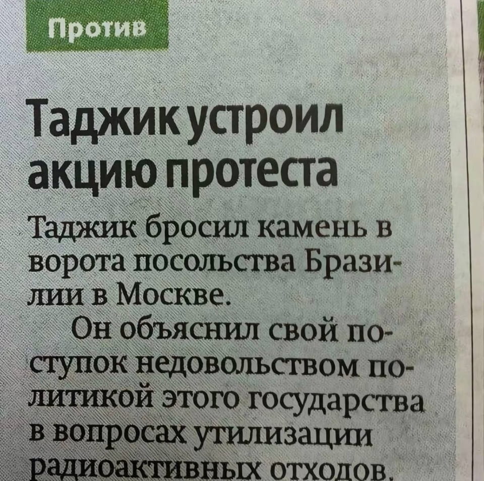 Против Таджик устроил акцию протеста Таджик бросил камень в ворота посольства Брази- лии в Москве. Он объяснил свой по- ступок недовольством по- литикой этого государства в вопросах утилизации радиоактивных отходов.

Это скриншот фрагмента газетной статьи. Заголовок крупным шрифтом гласит: «Таджик устроил акцию протеста». Далее текст объясняет, что «Таджик бросил камень в ворота посольства Бразилии в Москве» и «Он объяснил свой поступок недовольством политикой этого государства в вопросах утилизации радиоактивных отходов». В левом верхнем углу статьи есть зелёная плашка со словом «Против». Фон статьи серый, похожий на газетную бумагу.