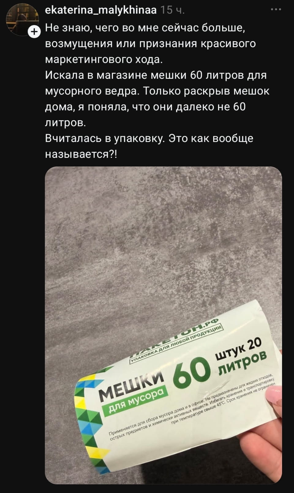 ekaterina_malykhinaa 15 ч. Не знаю, чего во мне сейчас больше, возмущения или признания красивого маркетингового хода. Искала в магазине мешки 60 литров для мусорного ведра. Только раскрыв мешок дома, я поняла, что они далеко не 60 литров. Вчиталась в упаковку. Это как вообще называется?!

Это скриншот поста из соцсети с рассказом о неудачной покупке мешков для мусора. Пользователь нашла упаковку на 60 литров, но дома выяснилось, что они вмещают всего 20 литров. Упаковка белая с зелёными и желтыми элементами, подписана «Мешки для мусора». Ниже указано, что такие мешки подходят для домашних и офисных нужд. | Продавец | Покупатель