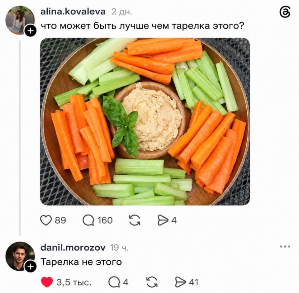 – Что может быть лучше чем тарелка этого? <br /> – Тарелка не этого. <br /><br /> (Скриншот из социальной сети, на котором пользователь alina.kovaleva задаёт вопрос: «что может быть лучше чем тарелка этого?». К посту прикреплена фотография круглой деревянной тарелки, разделённой на секции. В центре находится небольшая миска с хумусом, украшенным листиком базилика. Вокруг хумуса аккуратно разложены нарезанные соломкой морковь и стебли сельдерея. Через 19 часов пользователь danil.morozov оставляет комментарий: «Тарелка не этого», который набирает 3,5 тысячи лайков.)