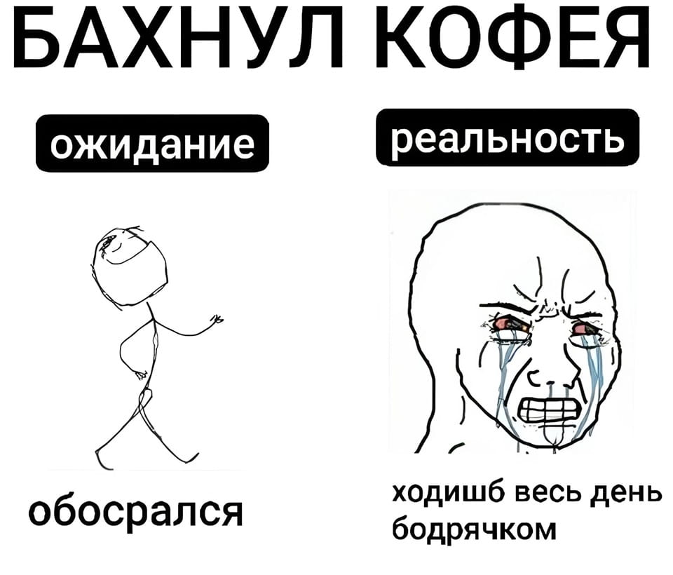БАХНУЛ КОФЕЯ ожидание реальность обосрался ходишь весь день бодрячком

Мем с текстом «БАХНУЛ КОФЕЯ», разделённый на две части: «ожидание» и «реальность». Слева, под «ожиданием», нарисован схематичный человечек, весело шагающий, и надпись «обосрался». Справа, под «реальностью», изображено лицо плачущего персонажа (wojak meme), и надпись «ходишь весь день бодрячком». Фон белый.