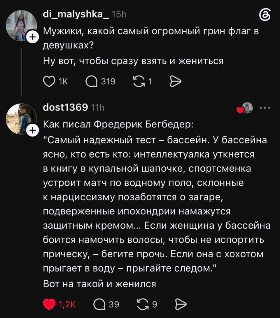 di_malyshka_15h Мужики, какой самый огромный грин флаг в девушках? Ну вот, чтобы сразу взять и жениться dost1369 11h Как писал Фредерик Бегбедер: «Самый надежный тест — бассейн. У бассейна ясно, кто есть кто: интеллектуалка уткнется в книгу в купальной шапочке, спортсменка устроит матч по водному поло, склонные к нарциссизму позаботятся о загаре, подверженные ипохондрии намажутся защитным кремом... Если женщина у бассейна боится намочить волосы, чтобы не испортить прическу, — бегите прочь. Если она с хохотом прыгает в воду — прыгайте следом.» Вот на такой и женился 

 Скриншот из социальной сети с двумя постами на тёмном фоне. Первый пост от пользователя «di_malyshka_» спрашивает: «Мужики, какой самый огромный грин флаг в девушках? Ну вот, чтобы сразу взять и жениться». Второй пост от «dost1369» отвечает цитатой Фредерика Бегбедера о «самом надежном тесте» — бассейне, где описаны разные типы женщин. Заканчивается фразой: «Если женщина у бассейна боится намочить волосы, чтобы не испортить прическу, — бегите прочь. Если она с хохотом прыгает в воду — прыгайте следом.» И далее «Вот на такой и женился».