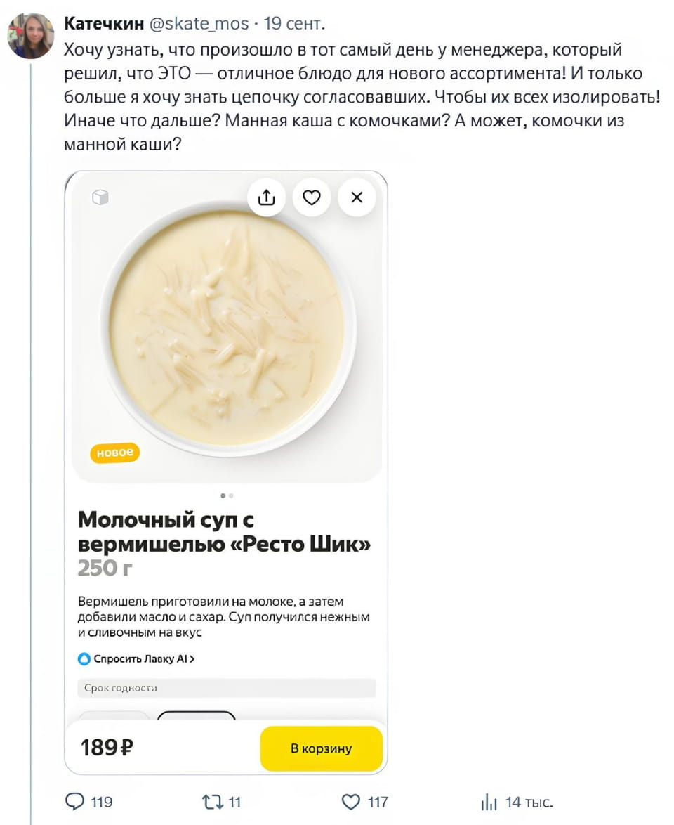 Катечкин @skate_mos 19 сент. Хочу узнать, что произошло в тот самый день у менеджера, который решил, что ЭТО — отличное блюдо для нового ассортимента! И только больше я хочу знать цепочку согласовавших. Чтобы их всех изолировать! Иначе что дальше? Манная каша с комочками? А может, комочки из манной каши? Молочный суп с вермишелью «Ресто Шик» Вермишель приготовили на молоке, а затем добавили масло и сахар. Суп получился нежным и сливочным на вкус

Скриншот поста из социальной сети от пользователя Катечкин (@skate_mos), опубликованного 19 сентября. Пользователь выражает недоумение по поводу нового блюда «Молочный суп с вермишелью «Ресто Шик» весом 250 г, описываемого как нежный и сливочный на вкус. Цена супа 189 ₽, есть кнопка «В корзину». Автор поста саркастически интересуется, кто одобрил такое блюдо для ассортимента.