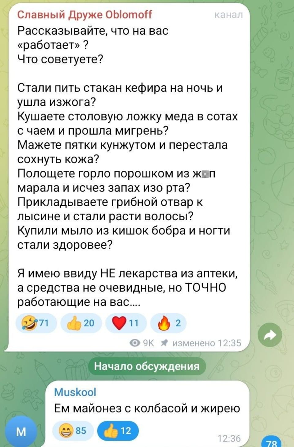 Славный Друже Oblomoff Рассказывайте, что на вас «работает»? Что советуете? Стали пить стакан кефира на ночь и ушла изжога? Кушаете столовую ложку меда в сотах с чаем и прошла мигрень? Мажете пятки кунжутом и перестала сохнуть кожа? Полощете горло порошком из ж*п марала и исчез запах изо рта? Прикладываете грибной отвар к лысине и стали расти волосы? Купили мыло из кишок бобра и ногти стали здоровее? Я имею ввиду НЕ лекарства из аптеки, а средства не очевидные, но ТОЧНО работающие на вас.... Muskool Ем майонез с колбасой и жирею

Скриншот фрагмента переписки в Telegram, где пользователь «Славный Друже Oblomoff» в канале спрашивает подписчиков о неочевидных, но действенных средствах для здоровья, предлагая примеры вроде кефира от изжоги или мыла из кишок бобра. Ниже представлено «Начало обсуждения», где пользователь «Muskool» пишет: «Ем майонез с колбасой и жирею», собирая 85 смеющихся и 12 лайков.