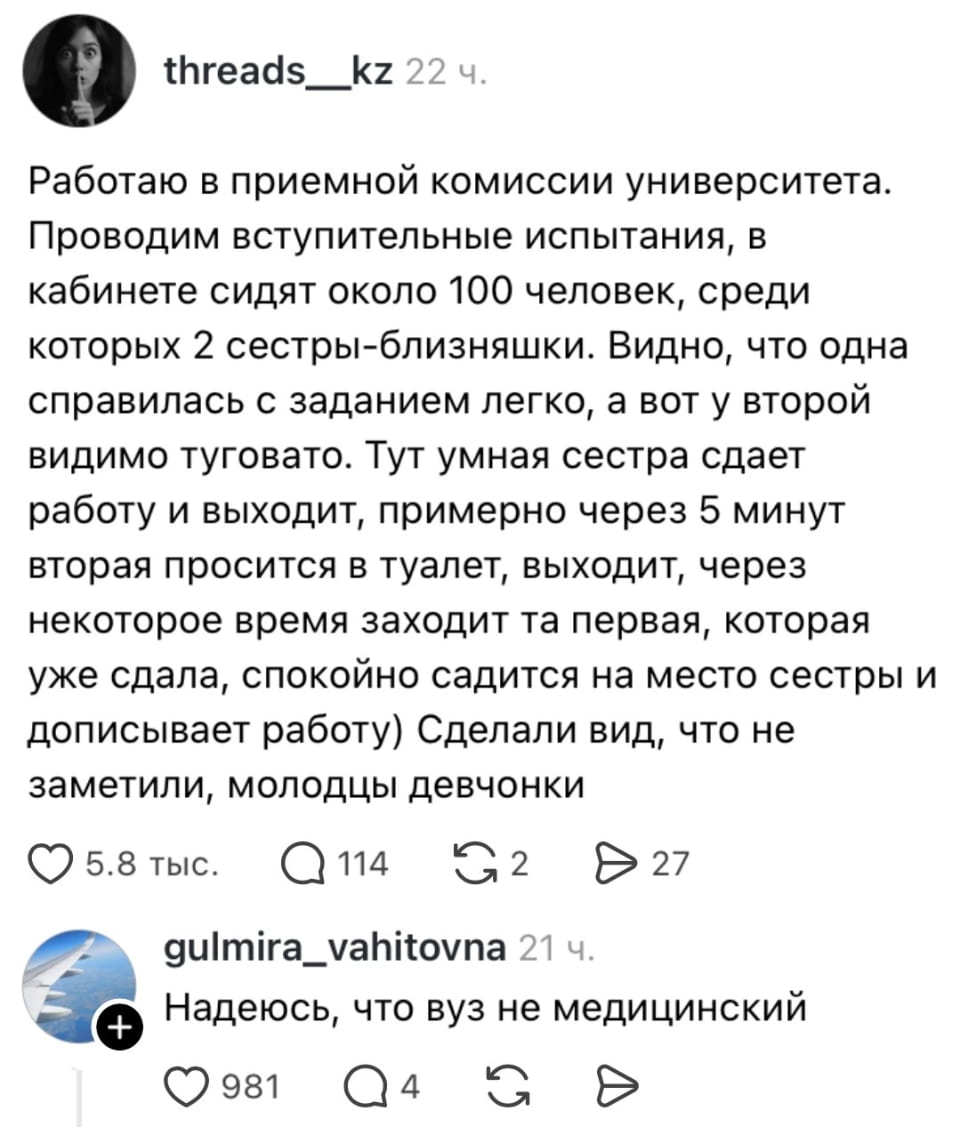 Работаю в приемной комиссии университета. Проводим вступительные испытания, в кабинете сидят около 100 человек, среди которых 2 сестры-близняшки. Видно, что одна справилась с заданием легко, а вот у второй видимо туговато. Тут умная сестра сдает работу и выходит, примерно через 5 минут вторая просится в туалет, выходит, через некоторое время заходит та первая, которая уже сдала, спокойно садится на место сестры и дописывает работу) Сделали вид, что не заметили, молодцы девчонки Надеюсь, что вуз не медицинский <br /><br /> Скриншот поста из социальной сети с белым фоном и чёрным текстом. Автор аккаунта «threads__kz» рассказывает историю о двух сестрах-близняшках на вступительных испытаниях в университет. Одна сестра легко справилась с заданием, а другая — нет. Первая сестра сдала работу, вышла, а затем, после того как вторая попросилась в туалет, вернулась и дописала работу за сестру. Внизу комментарий «gulmira_vahitovna» с вопросом, не медицинский ли вуз. | Студенты