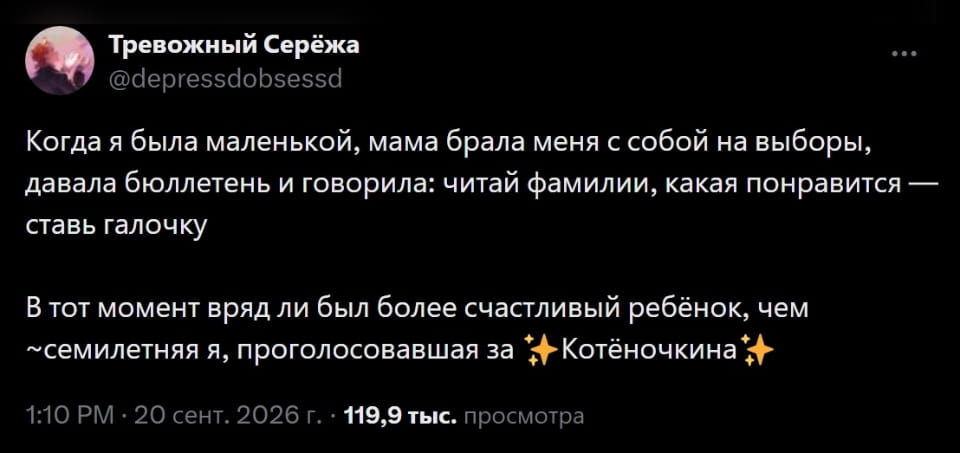 Тревожный Серёжа Когда я была маленькой, мама брала меня с собой на выборы, давала бюллетень и говорила: читай фамилии, какая понравится — ставь галочку В тот момент вряд ли был более счастливый ребёнок, чем ~семилетняя я, проголосовавшая за ✨Котёночкина✨ 

 Скриншот поста из соцсети Х (бывший Twitter) на чёрном фоне. Твит от пользователя «Тревожный Серёжа» (@depressdobsessd), чья аватарка выглядит как фиолетово-розовая абстракция. В тексте пользователь рассказывает, как в детстве мама брала его на выборы, давала бюллетень и говорила ставить галочку напротив понравившейся фамилии. Затем он упоминает, что был очень счастлив, проголосовав за «Котёночкина». Твит опубликован 20 сентября 2026 года в 1:10 PM и имеет 119,9 тысячи просмотров.