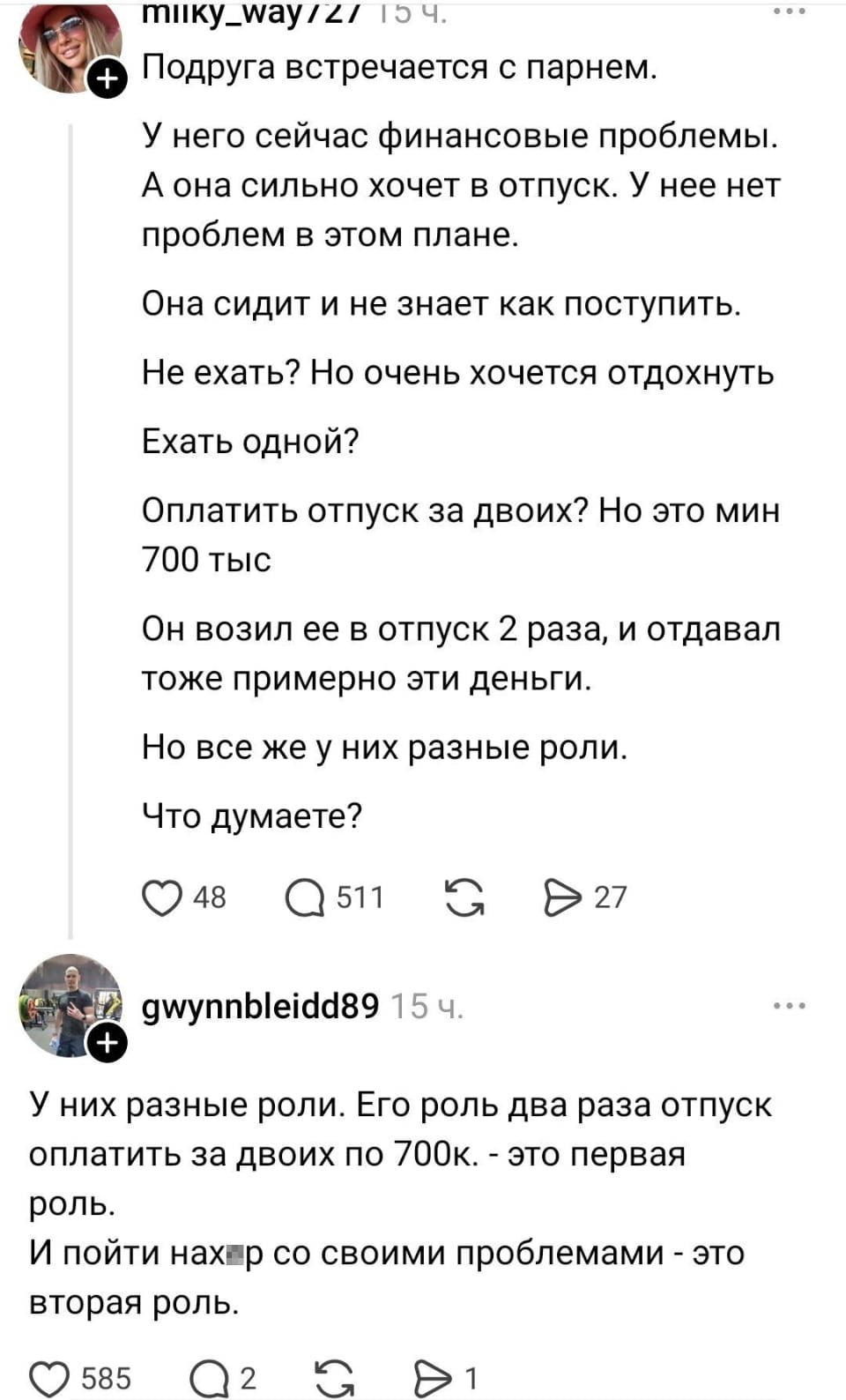 — Подруга встречается с парнем. У него сейчас финансовые проблемы. А она сильно хочет в отпуск. У неё нет проблем в этом плане. Она сидит и не знает как поступить. Не ехать? Но очень хочется отдохнуть Ехать одной? Оплатить отпуск за двоих? Но это мин 700 тыс Он возил её в отпуск 2 раза, и отдавал тоже примерно эти деньги. Но все же у них разные роли. Что думаете?
— У них разные роли. Его роль два раза отпуск оплатить за двоих по 700к. — это первая роль. И пойти нах*р со своими проблемами — это вторая роль.

— Скриншот из соцсети показывает пост и комментарий о сложной ситуации между друзьями. Девушка хочет в отпуск, но её подруга не знает, что делать из-за финансовых проблем парня. Обсуждаются варианты, как помочь парню или решить проблему самостоятельно. В комментарии высказывается мнение о разных ролях в отношениях. Есть лайки и комментарии от других пользователей.