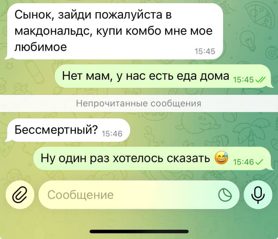 – Сынок, зайди пожалуйста в макдональдс, купи комбо мне мое любимое
– Нет мам, у нас есть еда дома
– Бессмертный?
– Ну один раз хотелось сказать 

Скриншот переписки в мессенджере с фоном из разных иконок еды. Мама (серое облачко) просит сына купить любимое комбо из Макдональдса. Сын (зелёное облачко) отвечает, что дома есть еда. Следующее сообщение от мамы (серое облачко) короткое: «Бессмертный?». Сын отвечает (зелёное облачко) «Ну один раз хотелось сказать», добавляя эмодзи смеющегося лица. Время сообщений: 15:45 и 15:46.