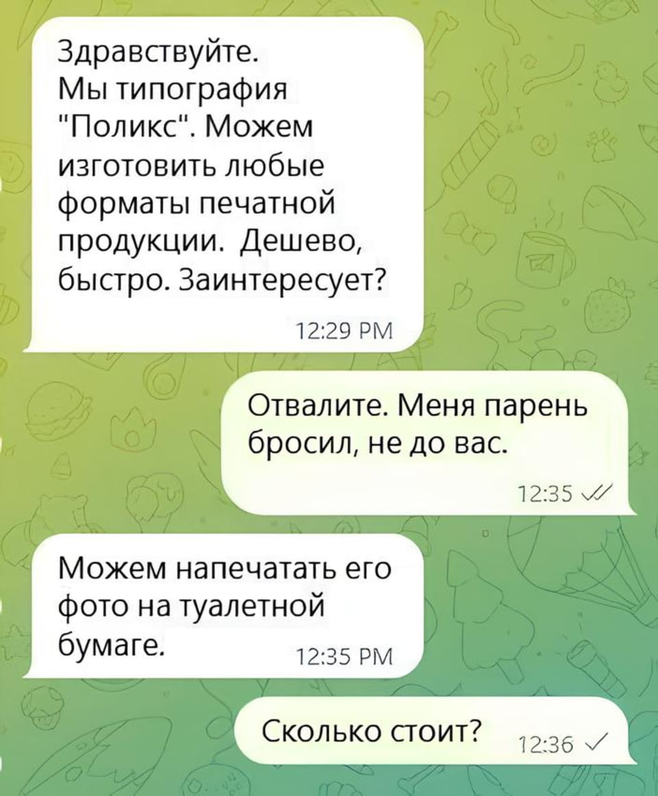 Здравствуйте. Мы типография «Поликс». Можем изготовить любые форматы печатной продукции. Дешево, быстро. Заинтересует? Отвалите. Меня парень бросил, не до вас. Можем напечатать его фото на туалетной бумаге. Сколько стоит? <br /><br /> Скриншот переписки в мессенджере Telegram, где типография «Поликс» предлагает свои услуги печати. После отказа клиентки из-за расставания с парнем, типография находчиво предлагает напечатать его фото на туалетной бумаге. Клиентка сразу интересуется ценой, что указывает на успешную продажу.