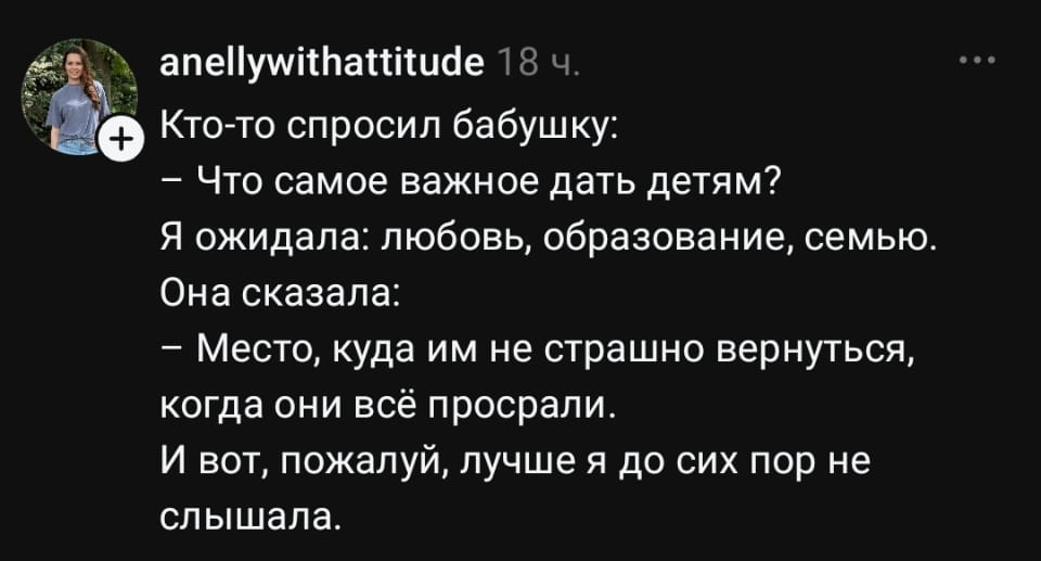 Кто-то спросил бабушку: — Что самое важное дать детям? Я ожидала: любовь, образование, семью. Она сказала: — Место, куда им не страшно вернуться, когда они всё просрали. И вот, пожалуй, лучше я до сих пор не слышала.

Скриншот соцсети показывает пост пользователя anellywithattitude. В нём рассказывается история о том, что кто-то спросил бабушку самое важное для детей. Вместо любви или образования, она ответила: место, куда можно вернуться после ошибок. Автор удивлён такой мудростью. Аванатурская аватарка слева, имя юзера и время поста сверху.