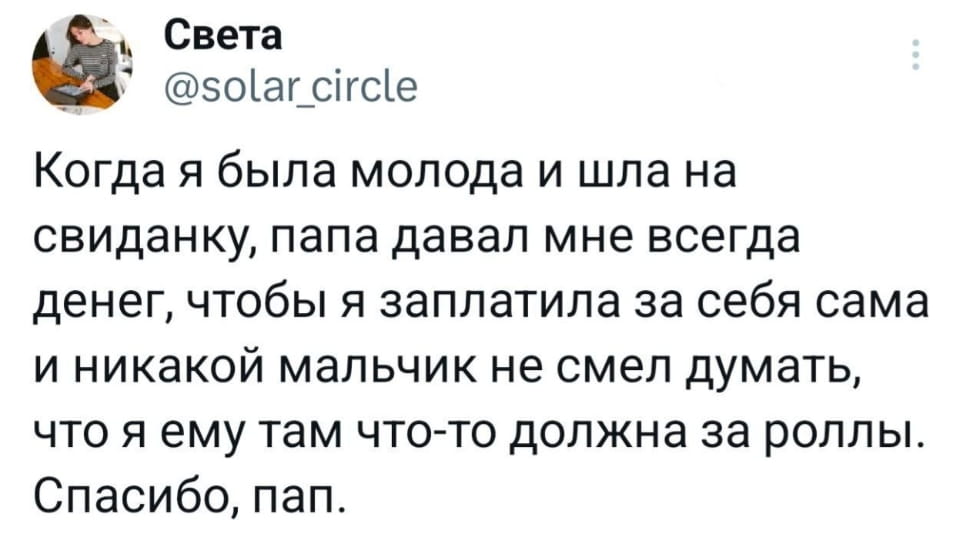 Света Когда я была молода и шла на свиданку, папа давал мне всегда денег, чтобы я заплатила за себя сама и никакой мальчик не смел думать, что я ему там что-то должна за роллы. Спасибо, пап. <br /><br /> Скриншот поста из социальной сети (предположительно, Twitter). На белом фоне крупным чёрным шрифтом расположен текст: «Когда я была молода и шла на свиданку, папа давал мне всегда денег, чтобы я заплатила за себя сама и никакой мальчик не смел думать, что я ему там что-то должна за роллы. Спасибо, пап.» Над текстом — аватарка пользователя (женщина за столом с ноутбуком), имя «Света» и ник «@solar_circle». В правом верхнем углу три точки, обозначающие меню поста.