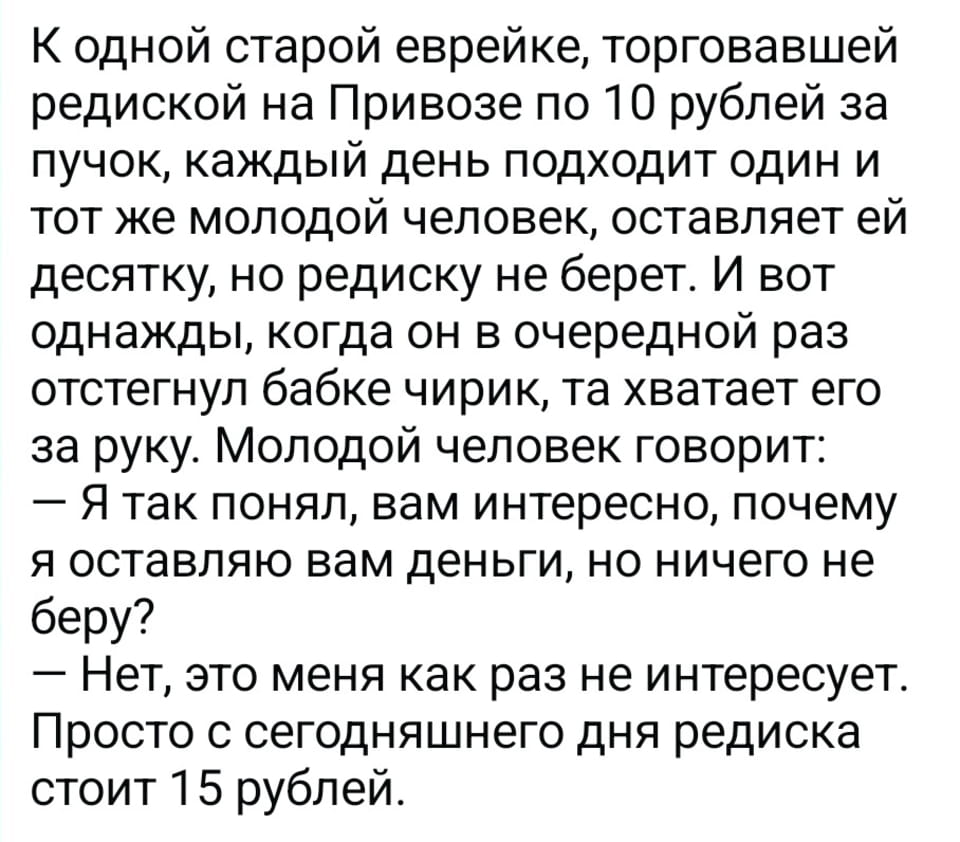 — К одной старой еврейке, торговавшей редиской на Привозе по 10 рублей за пучок, каждый день подходит один и тот же молодой человек, оставляет ей десятку, но редиску не берет. И вот однажды, когда он в очередной раз отстегнул бабке чирик, та хватает его за руку. Молодой человек говорит:
— Я так понял, вам интересно, почему я оставляю вам деньги, но ничего не беру?
— Нет, это меня как раз не интересует. Просто с сегодняшнего дня редиска стоит 15 рублей.

— Картинка с текстом, представляющая собой анекдот. На белом фоне чёрными буквами напечатан рассказ о старой еврейке, торгующей редиской на Привозе по 10 рублей за пучок, и молодом человеке, который ежедневно даёт ей деньги, но не берёт товар. В конце старушка сообщает ему, что редиска теперь стоит 15 рублей.