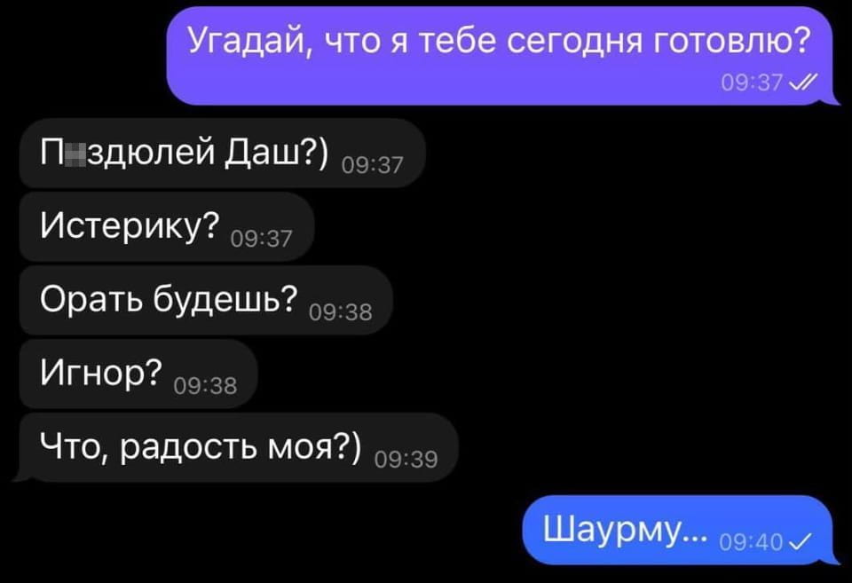 Угадай, что я тебе сегодня готовлю? Поздюлей Даш?) Истерику? Орать будешь? Игнор? Что, радость моя?) Шаурму...

Скриншот переписки в мессенджере на чёрном фоне. Один собеседник спрашивает: «Угадай, что я тебе сегодня готовлю?», на что второй, очевидно, ждёт чего-то плохого, перечисляя варианты: «П...здюлей Даш?», «Истерику?», «Орать будешь?», «Игнор?», и затем, «Что, радость моя?». В конце диалога первый собеседник отвечает: «Шаурму...». Время сообщений указано как 09:37-09:40.