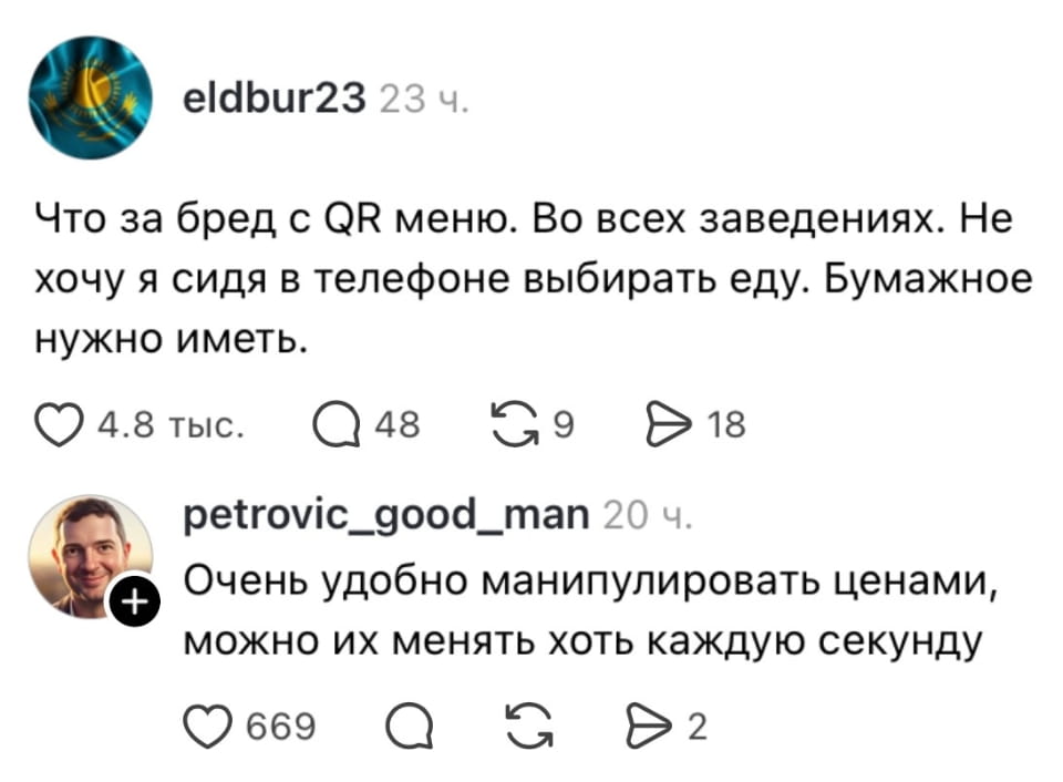 Что за бред с QR меню. Во всех заведениях. Не хочу я сидя в телефоне выбирать еду. Бумажное нужно иметь. Очень удобно манипулировать ценами, можно их менять хоть каждую секунду

Скриншот из социальной сети с двумя комментариями. Первый пользователь, eldbur23 (аватарка в виде флага Казахстана), возмущается QR-меню: «Что за бред с QR меню. Во всех заведениях. Не хочу я сидя в телефоне выбирать еду. Бумажное нужно иметь». Второй пользователь, petrovic_good_man (аватарка с изображением мужчины), отвечает: «Очень удобно манипулировать ценами, можно их менять хоть каждую секунду». Под каждым комментарием есть иконки лайков, комментариев, репостов и отправок.