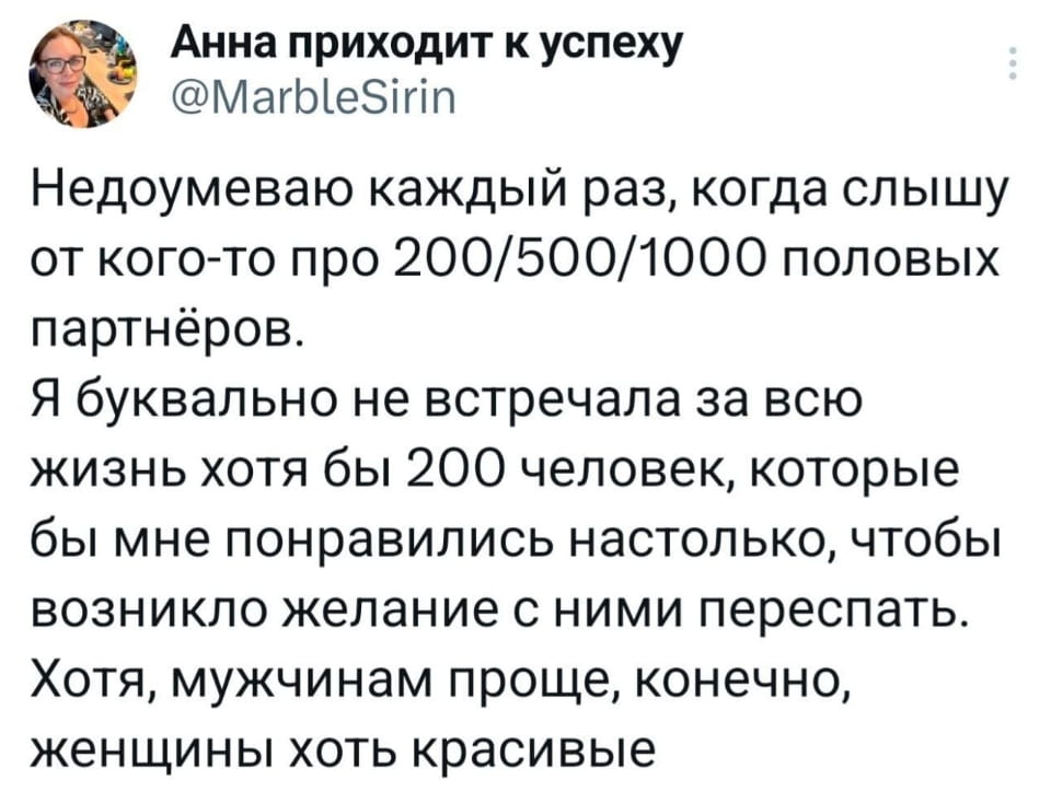 Анна приходит к успеху Недоумеваю каждый раз, когда слышу от кого-то про 200/500/1000 половых партнёров. Я буквально не встречала за всю жизнь хотя бы 200 человек, которые бы мне понравились настолько, чтобы возникло желание с ними переспать. Хотя, мужчинам проще, конечно, женщины хоть красивые

Скриншот из социальной сети Twitter. На нём виден пост пользователя «Анна приходит к успеху» с ником @MarbleSirin и аватаркой девушки в очках. В посте Анна недоумевает по поводу большого количества половых партнёров, заявляя, что не встречала 200 человек, с которыми бы захотела переспать. В конце поста она добавляет, что мужчинам проще, так как женщины хотя бы красивые.