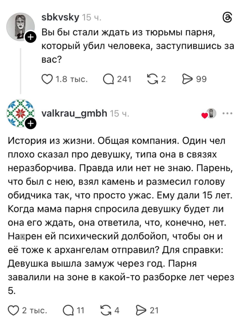 — Вы бы стали ждать из тюрьмы парня, который убил человека, заступившись за вас? <br /> — История из жизни. Общая компания. Один чел плохо сказал про девушку, типа она в связях неразборчива. Правда или нет не знаю. Парень, что был с нею, взял камень и размесил голову обидчика так, что просто ужас. Ему дали 15 лет. Когда мама парня спросила девушку, будет ли она его ждать, она ответила, что, конечно, нет. Наверно ей психический д*лбойоб, чтобы он и её тоже к архангелам отправил? Для справки: Девушка вышла замуж через год. Парня завалили на зоне в какой-то разборке лет через 5. <br /><br /> Описание картинки: <br /> Переписка о парне, который получил срок за преступление.