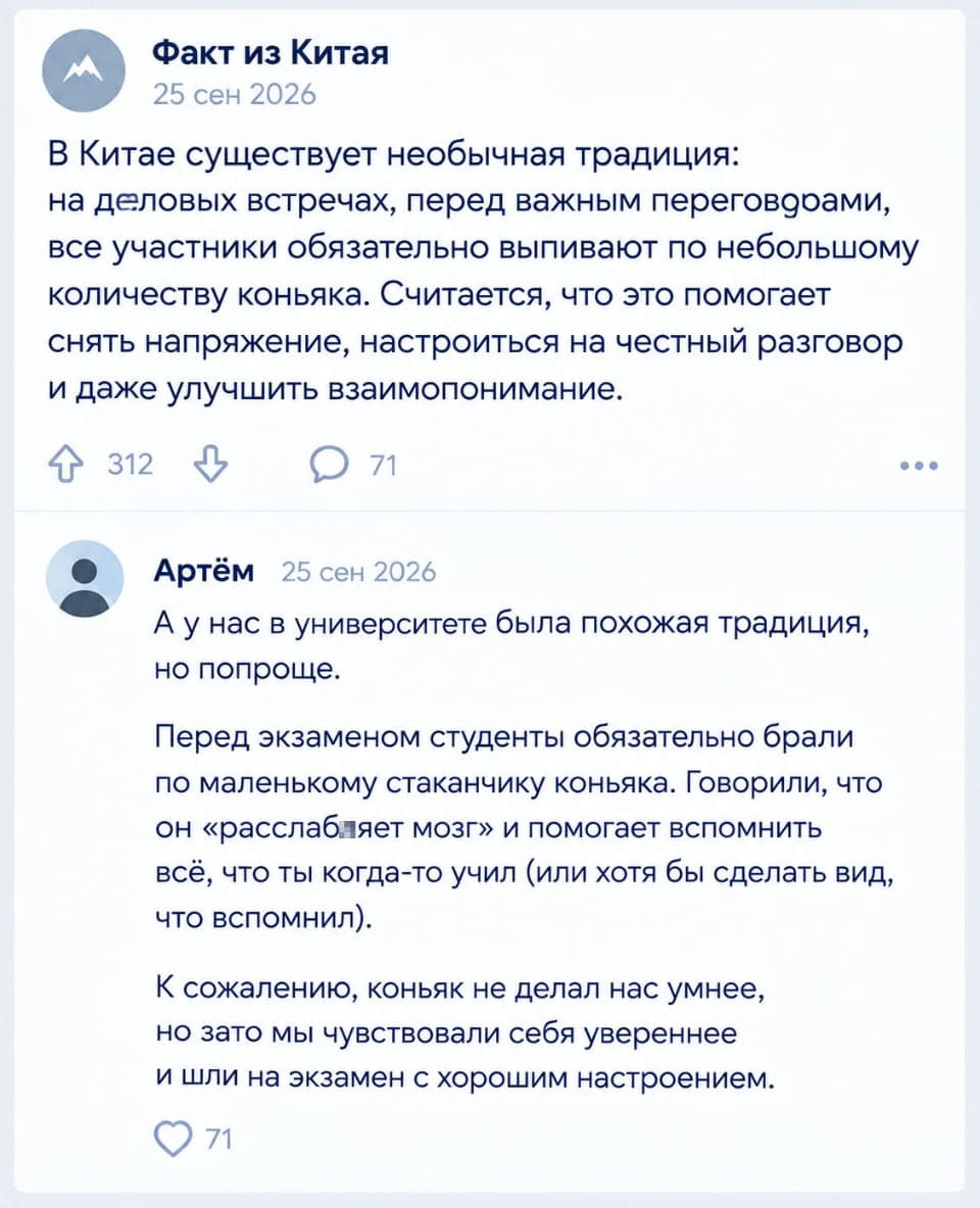 Факт из Китая 25 сен 2026 В Китае существует необычная традиция: на деловых встречах, перед важным переговорами, все участники обязательно выпивают по небольшому количеству коньяка. Считается, что это помогает снять напряжение, настроиться на честный разговор и даже улучшить взаимопонимание. Артём 25 сен 2026 А у нас в университете была похожая традиция, но попроще. Перед экзаменом студенты обязательно брали по маленькому стаканчику коньяка. Говорили, что он «расслабляет мозг» и помогает вспомнить всё, что ты когда-то учил (или хотя бы сделать вид, что вспомнил). К сожалению, коньяк не делал нас умнее, но зато мы чувствовали себя увереннее и шли на экзамен с хорошим настроением.

Скриншот из социальной сети, предположительно из ВКонтакте, где опубликован пост от пользователя «Факт из Китая» о традиции пить коньяк на деловых встречах в Китае для снятия напряжения. Под постом есть комментарий от пользователя Артём, который вспоминает похожую традицию в его университете — пить коньяк перед экзаменом для «расслабления мозга» и уверенности. Даты публикации и комментария — 25 сен 2026. | Студенты