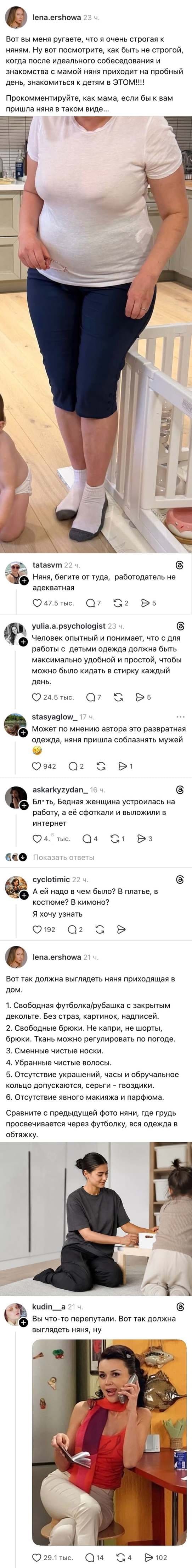 Вот вы меня ругаете, что я очень строгая к няням. Ну вот посмотрите, как быть не строгой, когда после идеального собеседования и знакомства с мамой няня приходит на пробный день, знакомиться к детям в ЭТОМ!!!! Прокомментируйте, как мама, если бы к вам пришла няня в таком виде... Няня, бегите от туда, работодатель не адекватная Человек опытный и понимает, что с для работы с детьми одежда должна быть максимально удобной и простой, чтобы можно было кидать в стирку каждый день. stasyaglow_17 ч. Может по мнению автора это развратная одежда, няня пришла соблазнять мужей Б*ять, Бедная женщина устроилась на работу, а её сфоткали и выложили в интернет А ей надо в чем было? В платье, в костюме? В кимоно? Я хочу узнать Вот так должна выглядеть няня приходящая в дом. 1. Свободная футболка/рубашка с закрытым декольте. Без страэ, картинок, надписей. 2. Свободные брюки. Не капри, не шорты, брюки. Ткань можно регулировать по погоде. 3. Сменные чистые носки. 4. Убранные чистые волосы. 5. Отсутствие украшений, часы и обручальное кольцо допускаются, серьги — гвоздики. 6. Отсутствие явного макияжа и парфюма. Сравните с предыдущей фото няни, где грудь просвечивается через футболку, вся одежда в обтяжку. Вы что-то перепутали. Вот так должна выглядеть няня, ну

Скриншот соцсети с постом о няне, которая пришла в неподходящей одежде для пробного дня. Скромный образ в белой футболке и брюках вызвал негодование у автора. Ниже комментарии с критикой и советами, как должна выглядеть няня. Также есть фото идеальной няни в чёрном комплекте.