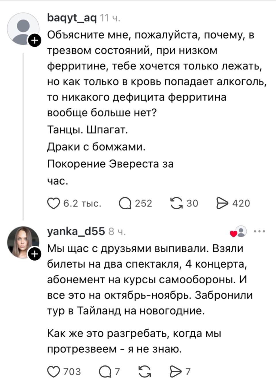 — Объясните мне, пожалуйста, почему, в трезвом состоянии, при низком ферритине, тебе хочется только лежать, но как только в кровь попадает алкоголь, то никакого дефицита ферритина вообще больше нет? Танцы. Шпагат. Драки с бомжами. Покорение Эвереста за час. 
— Мы щас с друзьями выпивали. Взяли билеты на два спектакля, 4 концерта, абонемент на курсы самообороны. И всё это на октябрь-ноябрь. Забронировали тур в Тайланд на новогодние. Как же это разгрести, когда мы протрезвеем — я не знаю. 

Описание картинки: 
Переписка о состоянии после употребления алкоголя и планах на будущее. | Алкоголь