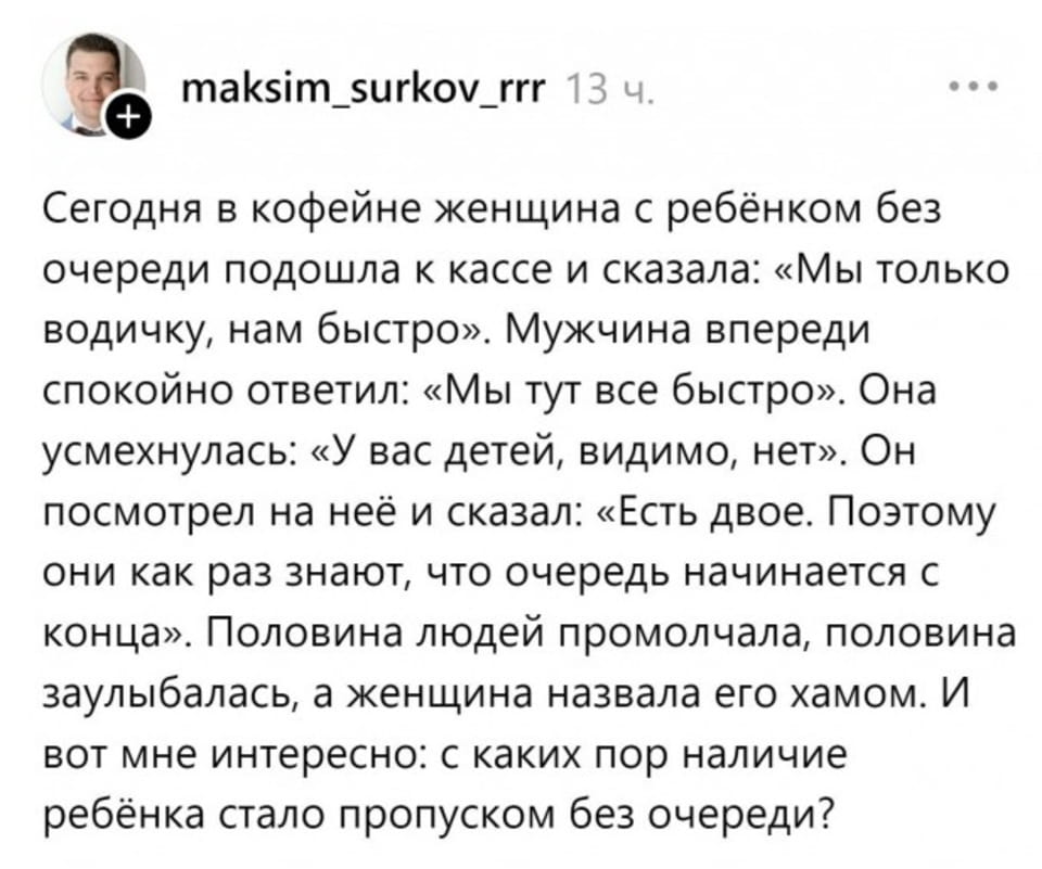 — Сегодня в кофейне женщина с ребёнком без очереди подошла к кассе и сказала: «Мы только водичку, нам быстро». Мужчина впереди спокойно ответил: «Мы тут все быстро». Она усмехнулась: «У вас детей, видимо, нет». Он посмотрел на неё и сказал: «Есть двое. Поэтому они как раз знают, что очередь начинается с конца». Половина людей промолчала, половина заулыбалась, а женщина назвала его хамом. И вот мне интересно: с каких пор наличие ребёнка стало пропуском без очереди?

Описание картинки:
Переписки о ситуации в кафе с женщиной и ребенком.