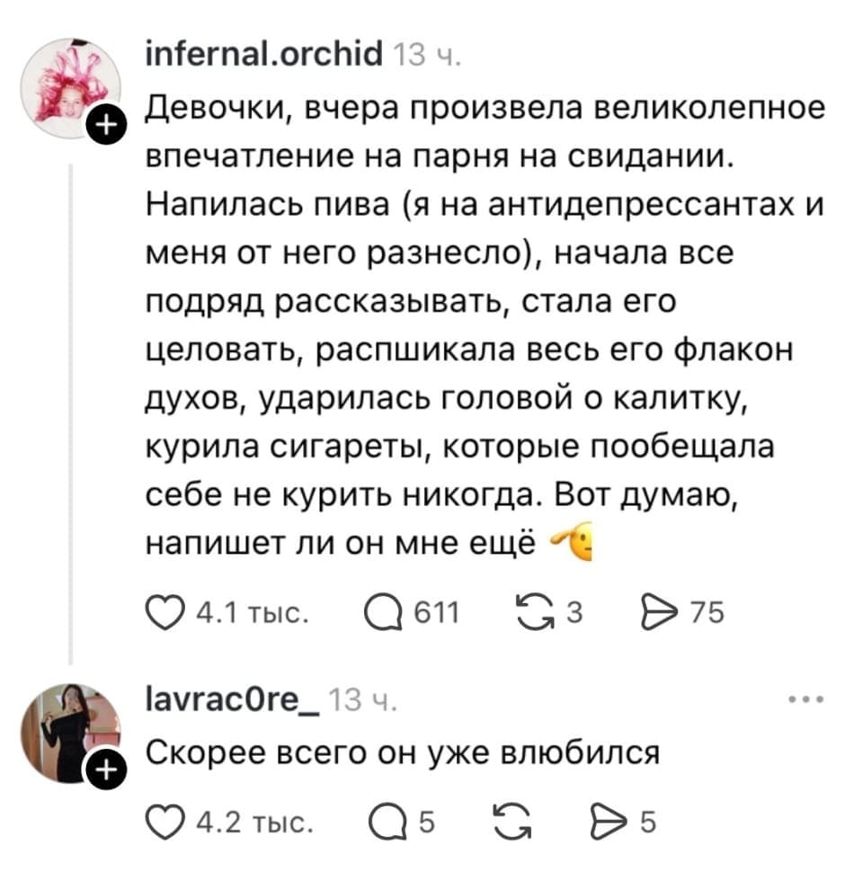 — Девочки, вчера произвела великолепное впечатление на парня на свидании. Напилась пива (я на антидепрессантах и меня от него разнесло), начала все подряд рассказывать, стала его целовать, распшикала весь его флакон духов, ударилась головой о калитку, курила сигареты, которые пообещала себе не курить никогда. Вот думаю, напишет ли он мне ещё. <br /> — Скорее всего он уже влюбился. <br /><br /> Описание картинки: <br /> Девушка делится забавной историей о свидании.