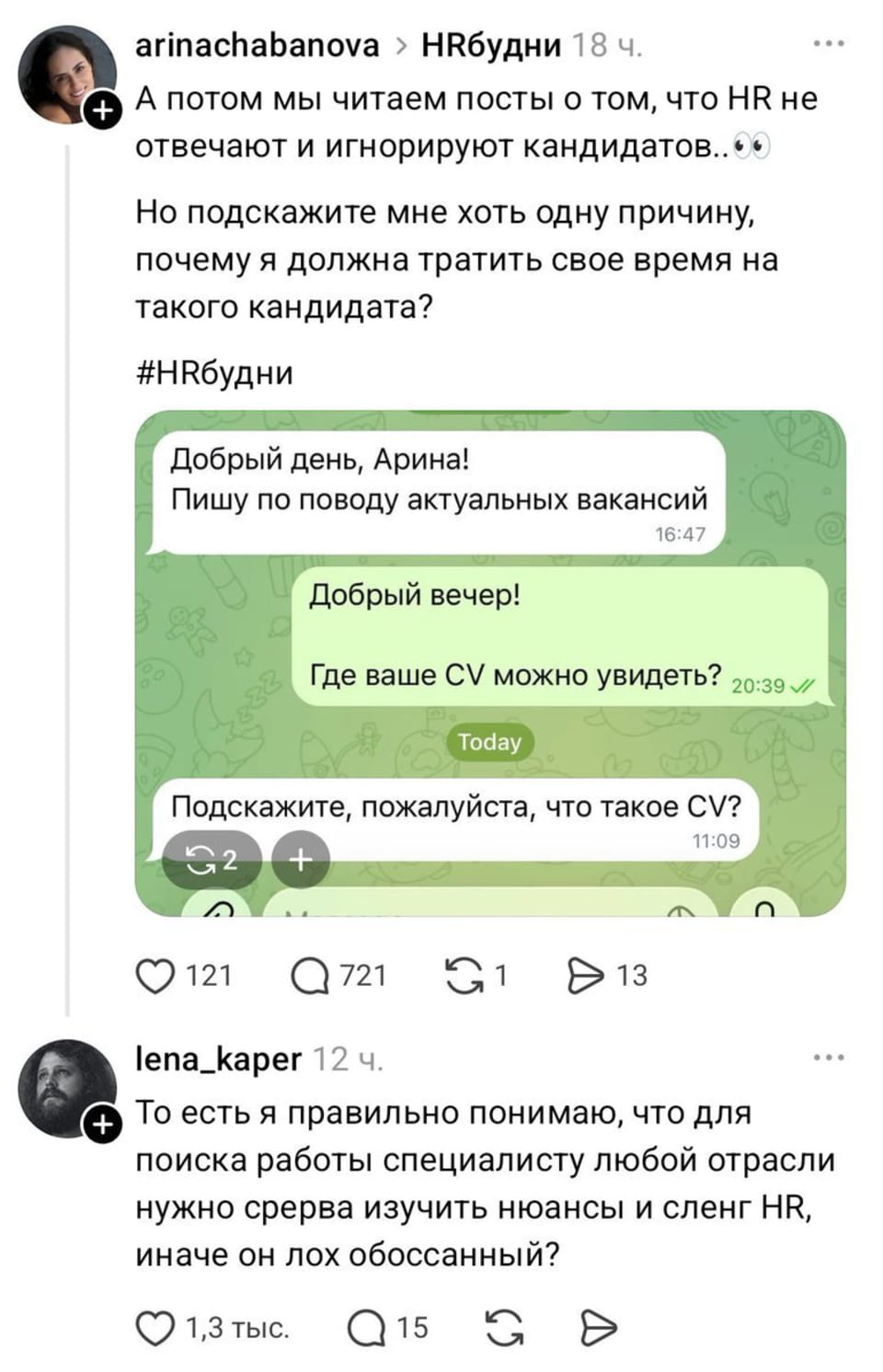 — А потом мы читаем посты о том, что HR не отвечают и игнорируют кандидатов.👀 Но подскажите мне хоть одну причину, почему я должна тратить свое время на такого кандидата? <br /> — Добрый день, Арина! Пишу по поводу актуальных вакансий. <br /> — Добрый вечер! Где ваше CV можно увидеть? <br /> — Подскажите, пожалуйста, что такое CV? <br /> — То есть я правильно понимаю, что для поиска работы специалисту любой отрасли нужно сперва изучить нюансы и сленг HR, иначе он лох обоссанный? <br /><br /> Описание картинки: <br /> Переписки с вопросом о CV и комментарием о поиске работы.