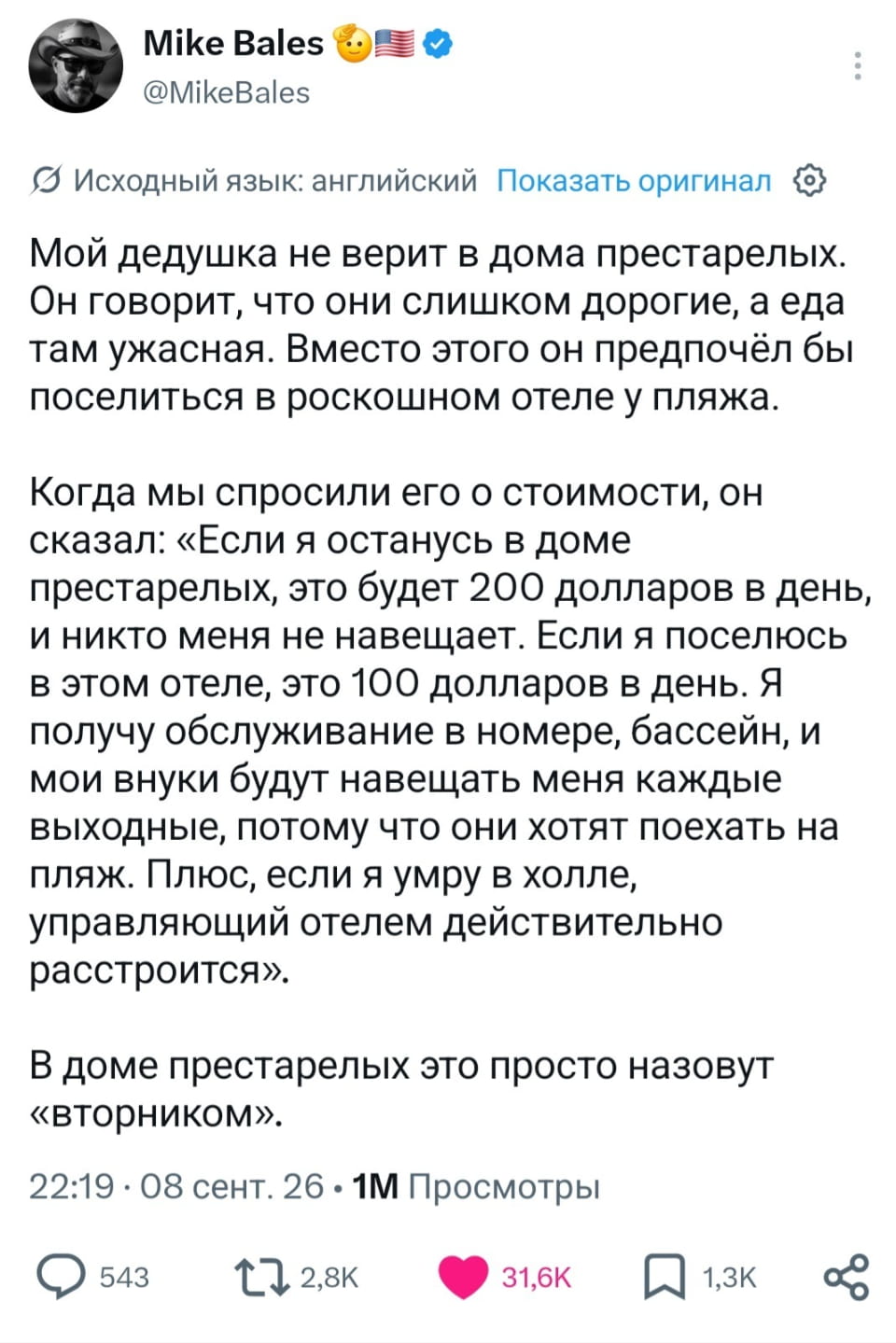 Мой дедушка не верит в дома престарелых. Он говорит, что они слишком дорогие, а еда там ужасная. Вместо этого он предпочёл бы поселиться в роскошном отеле у пляжа.
— Когда мы спросили его о стоимости, он сказал: «Если я останусь в доме престарелых, это будет 200 долларов в день, и никто меня не навещает. Если я поселюсь в этом отеле, это 100 долларов в день. Я получу обслуживание в номере, бассейн, и мои внуки будут навещать меня каждые выходные, потому что они хотят поехать на пляж. Плюс, если я умру в холле, управляющий отелем действительно расстроится».
— В доме престарелых это просто назовут «вторником».

Описание картинки:
Поста о дедушке и его предпочтениях.