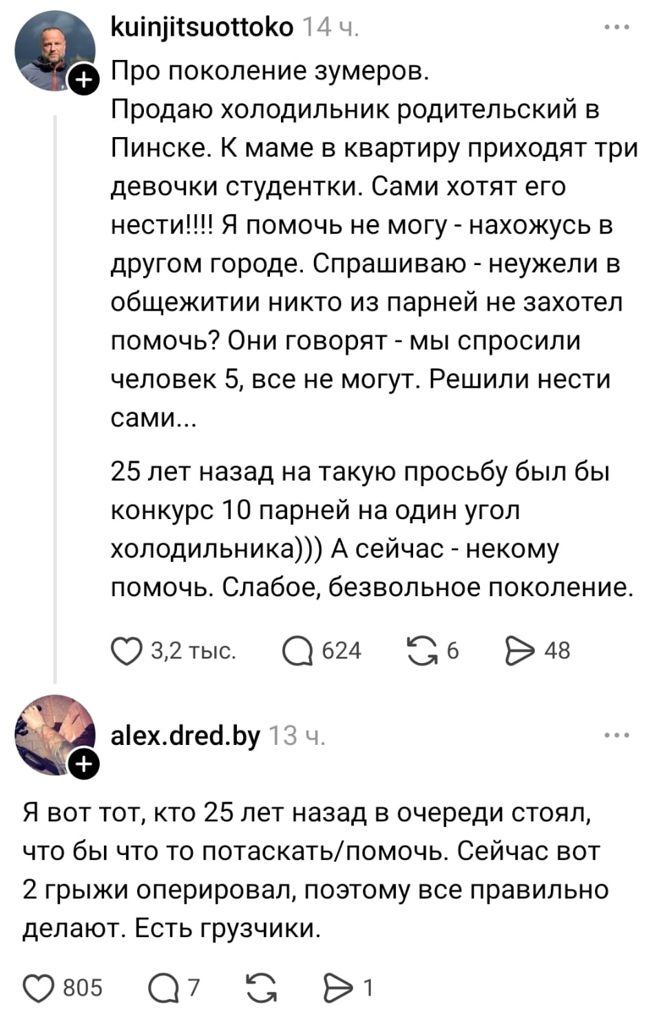 Про поколение зумеров. Продаю холодильник родительский в Пинске. К маме в квартиру приходят три девочки студентки. Сами хотят его нести! Я помочь не могу — нахожусь в другом городе. Спрашиваю — неужели в общежитии никто из парней не захотел помочь? Они говорят — мы спросили человек 5, все не могут. Решили нести сами… 25 лет назад на такую просьбу был бы конкурс 10 парней на один угол холодильника))) А сейчас — некому помочь. Слабое, безвольное поколение.
— Я вот тот, кто 25 лет назад в очереди стоял, чтобы что-то потаскать/помочь. Сейчас вот 2 грыжки оперировал, поэтому все правильно делают. Есть грузчики.

Описание картинки:
Обсуждение о помощи с переносом холодильника.