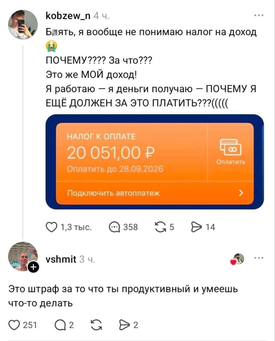 — Б*ять, я вообще не понимаю налог на доход. ПОЧЕМУ? За что? Это же МОЙ доход!
— Я работаю — я деньги получаю — ПОЧЕМУ Я ЕЩЁ ДОЛЖЕН ЗА ЭТО ПЛАТИТЬ?(((( Это штраф за то что ты продуктивный и умеешь что-то делать.