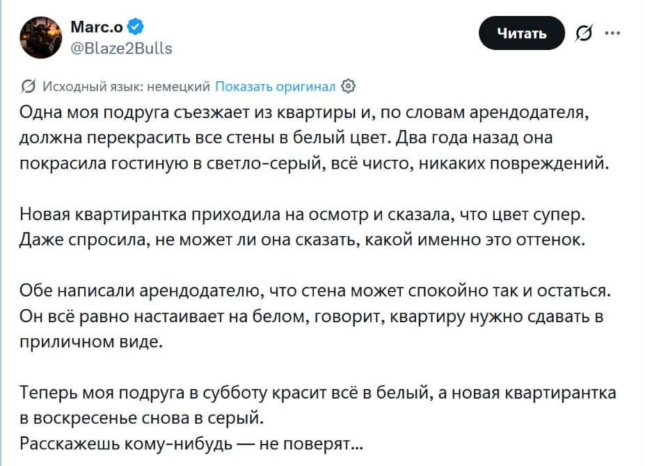 Одна моя подруга съезжает из квартиры и, по словам арендодателя, должна перекрасить все стены в белый цвет. Два года назад она покрасила гостиную в светло-серый, всё чисто, никаких повреждений. <br /> — Новая квартирка приходила на осмотр и сказала, что цвет супер. Даже спросила, не может ли она сказать, какой именно это оттенок. <br /> — Обе написали арендодателю, что стена может спокойно так и остаться. Он всё равно настаивает на белом, говорит, квартиру нужно сдавать в приличном виде. <br /> — Теперь моя подруга в субботу красит всё в белый, а новая квартирка в воскресенье снова в серый. Расскажешь кому-нибудь — не поверят. <br /><br /> Описание картинки: <br /> Переписки о покраске стен в квартире | Соседи