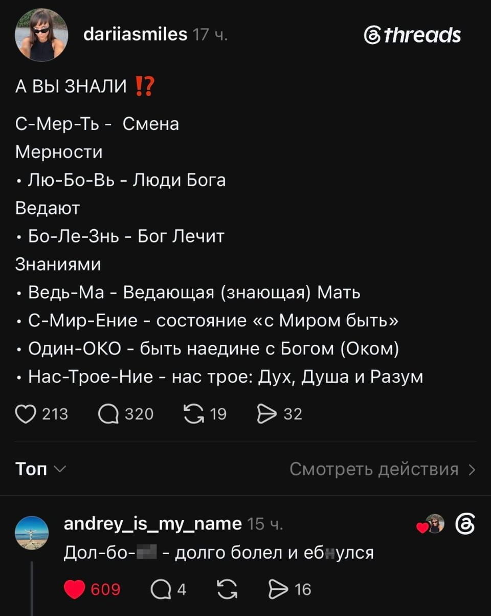 — А ВЫ ЗНАЛИ ⁉️ С-Мер-Ть — Смена Мерности • Лю-Бо-Вь — Люди Бога Ведают • Бо-Ле-Знь — Бог Лечит Знаниями • Ведь-Ма — Ведающая (знающая) Мать • С-Мир-Ение — состояние «с Миром быть» • Один-ОКО — быть наедине с Богом (Оком) • Нас-Трое-Ние — нас трое: Дух, Душа и Разум Дол-Бо-🔞 — долго болел и ебнулся <br /><br /> Описание картинки: <br /> Обсуждения значений слов и их происхождения.