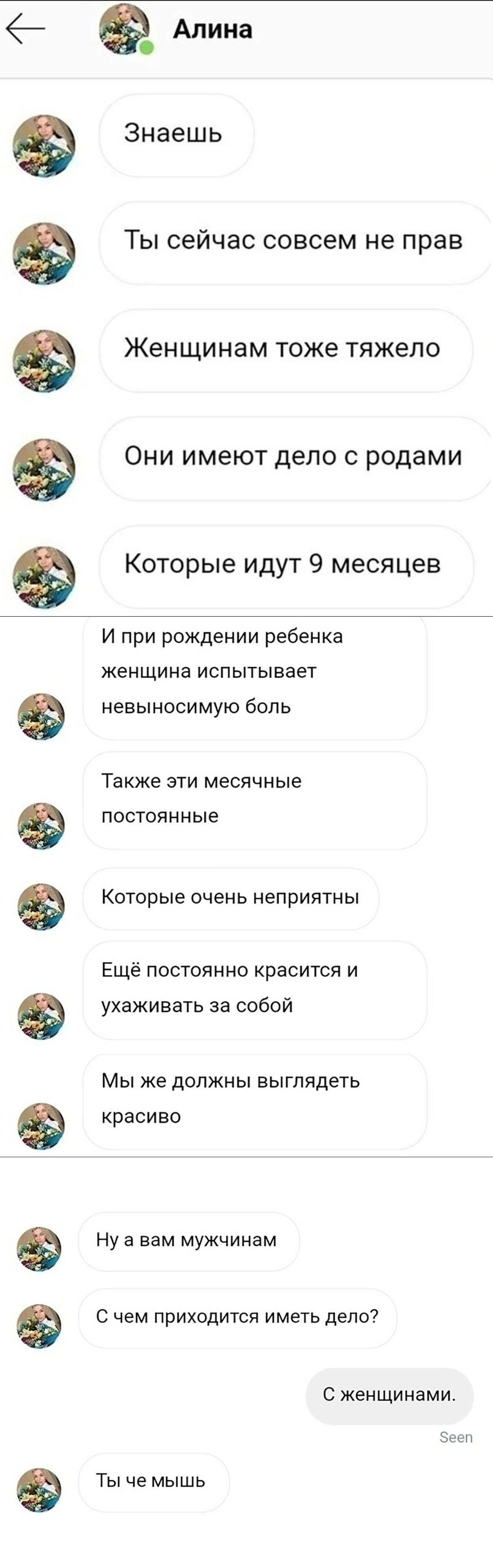 — Знаешь.
— Ты сейчас совсем не прав.
— Женщинам тоже тяжело.
— Они имеют дело с родами, Которые идут 9 месяцев.
— И при рождении ребенка женщина испытывает невыносимую боль.
— Также эти месячные постоянные, Которые очень неприятны.
— Ещё постоянно красится и ухаживает за собой.
— Мы же должны выглядеть красиво. Ну а вам мужчинам.
— С чем приходится иметь дело? С женщинами. Ты че мышь.

Описание картинки:
Переписки о трудностях женщин и их обязанностях.